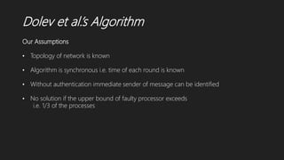 Dolev et al.’s Algorithm
Our Assumptions
• Topology of network is known
• Algorithm is synchronous i.e. time of each round is known
• Without authentication immediate sender of message can be identified
• No solution if the upper bound of faulty processor exceeds
i.e. 1/3 of the processes
 