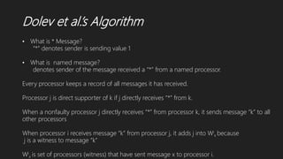 Dolev et al.’s Algorithm
• What is * Message?
“*” denotes sender is sending value 1
• What is named message?
denotes sender of the message received a “*” from a named processor.
Every processor keeps a record of all messages it has received.
Processor j is direct supporter of k if j directly receives “*” from k.
When a nonfaulty processor j directly receives “*” from processor k, it sends message “k” to all
other processors
When processor i receives message “k” from processor j, it adds j into Wi
x because
j is a witness to message “k”
Wi
x is set of processors (witness) that have sent message x to processor i.
 