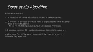 Dolev et al.’s Algorithm
Four rules of operation:
1. In first round, the source broadcasts its value to all other processors
2. In round k > 1, processor broadcasts name of all processor for which it is either
direct or indirect supporter.
if it not yet initiated in previous round, it will broadcast “*” message
3. If processor confirms HIGH number of processor, it commits to a value of 1.
4. After round 2m+3, if the value 1 is committed, the processor agree on 1;
Otherwise they agree on 0
 