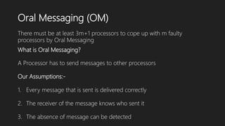 Oral Messaging (OM)
There must be at least 3m+1 processors to cope up with m faulty
processors by Oral Messaging
What is Oral Messaging?
A Processor has to send messages to other processors
Our Assumptions:-
1. Every message that is sent is delivered correctly
2. The receiver of the message knows who sent it
3. The absence of message can be detected
 