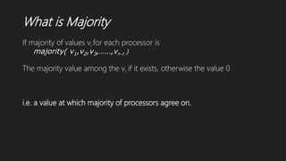 What is Majority
If majority of values vi for each processor is
majority( v1,v2,v3,……,vn-1 )
The majority value among the vi if it exists, otherwise the value 0
i.e. a value at which majority of processors agree on.
 