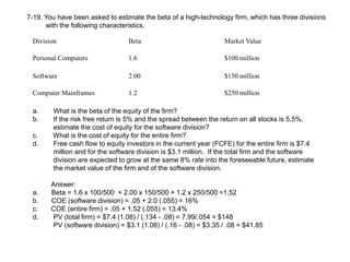 7-19. You have been asked to estimate the beta of a high-technology firm, which has three divisions
with the following characteristics.
Division Beta Market Value
Personal Computers 1.6 $100 million
Software 2.00 $150 million
Computer Mainframes 1.2 $250 million
a. What is the beta of the equity of the firm?
b. If the risk free return is 5% and the spread between the return on all stocks is 5.5%,
estimate the cost of equity for the software division?
c. What is the cost of equity for the entire firm?
d. Free cash flow to equity investors in the current year (FCFE) for the entire firm is $7.4
million and for the software division is $3.1 million. If the total firm and the software
division are expected to grow at the same 8% rate into the foreseeable future, estimate
the market value of the firm and of the software division.
Answer:
a. Beta = 1.6 x 100/500 + 2.00 x 150/500 + 1.2 x 250/500 =1.52
b. COE (software division) = .05 + 2.0 (.055) = 16%
c. COE (entire firm) = .05 + 1.52 (.055) = 13.4%
d, PV (total firm) = $7.4 (1.08) / (.134 - .08) = 7.99/.054 = $148
PV (software division) = $3.1 (1.08) / (.16 - .08) = $3.35 / .08 = $41.85
 