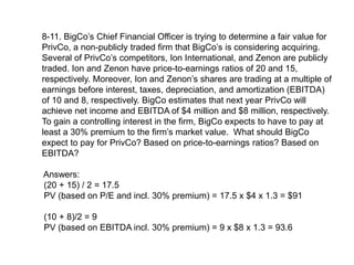 8-11. BigCo’s Chief Financial Officer is trying to determine a fair value for
PrivCo, a non-publicly traded firm that BigCo’s is considering acquiring.
Several of PrivCo’s competitors, Ion International, and Zenon are publicly
traded. Ion and Zenon have price-to-earnings ratios of 20 and 15,
respectively. Moreover, Ion and Zenon’s shares are trading at a multiple of
earnings before interest, taxes, depreciation, and amortization (EBITDA)
of 10 and 8, respectively. BigCo estimates that next year PrivCo will
achieve net income and EBITDA of $4 million and $8 million, respectively.
To gain a controlling interest in the firm, BigCo expects to have to pay at
least a 30% premium to the firm’s market value. What should BigCo
expect to pay for PrivCo? Based on price-to-earnings ratios? Based on
EBITDA?
Answers:
(20 + 15) / 2 = 17.5
PV (based on P/E and incl. 30% premium) = 17.5 x $4 x 1.3 = $91
(10 + 8)/2 = 9
PV (based on EBITDA incl. 30% premium) = 9 x $8 x 1.3 = 93.6
 