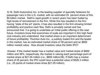 8-16. Delhi Automotive Inc. is the leading supplier of specialty fasteners for
passenger cars in the U.S. market, with an estimated 25 percent share of this
$5 billion market. Delhi’s rapid growth in recent years has been fueled by
high levels of reinvestment in the firm. While this has resulted in the firm
having “state of the art” plants, it has also resulted in the firm showing limited
profitability and positive cash flow. Delhi is privately owned and has
announced that it is going to undertake an initial public offering in the near
future. Investors know that economies of scale are important in this high fixed
cost industry and understand that market share is an important determinant
of future profitability. Thornton Auto Inc., a publicly traded firm and the leader
in this market, has an estimated market share of 38 percent and an $800
million market value. How should investors value the Delhi IPO?
Answer: If the market leader has a market value and market share of $800
million and 38%, respectively, the market is valuing each percentage point of
market share at $21.05 million (i.e., $800 million/38). If Delhi has a market
share of 25 percent, the IPO could have a potential value of $526.3 million
(i.e., 25 points of market share times $21.05 million).
 