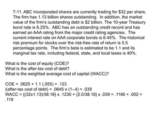 7-11. ABC Incorporated shares are currently trading for $32 per share.
The firm has 1.13 billion shares outstanding. In addition, the market
value of the firm’s outstanding debt is $2 billion. The 10-year Treasury
bond rate is 6.25%. ABC has an outstanding credit record and has
earned an AAA rating from the major credit rating agencies. The
current interest rate on AAA corporate bonds is 6.45%. The historical
risk premium for stocks over the risk-free rate of return is 5.5
percentage points. The firm’s beta is estimated to be 1.1 and its
marginal tax rate, including federal, state, and local taxes is 40%.
What is the cost of equity (COE)?
What is the after-tax cost of debt?
What is the weighted average cost of capital (WACC)?
COE = .0625 + 1.1 (.055) = .123
i(after-tax cost of debt) = .0645 x (1-.4) = .039
WACC = {(32x1.13)/38.16} x .1230 + {2.0/38.16} x .039 = .1166 + .002 =
.119
 