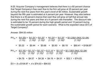 8-20. Acquirer Company’s management believes that there is a 60 percent chance
that Target Company’s free cash flow to the firm will grow at 20 percent per year
during the next five years from this year’s level of $5 million. Sustainable growth
beyond the fifth year is estimated at 4 percent per year. However, they also believe
that there is a 40 percent chance that cash flow will grow at half that annual rate
during the next five years and then at a 4 percent rate thereafter. The discount rate
is estimated to be 15 percent during the high growth period and 12 percent during
the sustainable growth period for each scenario. What is the expected value (EV) of
Target Company?
Answer: $94.93 million
PV20 = 5(1.20) + 5(1.2)2 + 5(1.2)3 + 5(1.2)4 + 5(1.2)5 + 5(1.2)5(1.04)/(.12-.04)
(1.15) (1.15)2 (1.15)3 (1.15)4 (1.15)5 (1.15)5
= $5.22 + $5.44 + $5.68 + $5.93 + $6.19 + $80.41 = $108.87
PV10 = 5(1.10) + 5(1.1)2 + 5(1.1)3 + 5 (1.1)4 + 5(1.1)5 + 5(1.1)5(1.04)/(.12-.04)
(1.15) (1.15)2 (1.15)3 (1.15)4 (1.15)5 (1.15)5
= $4.78 + $4.57 + $4.38 + $4.19 + $4.01 + $52.1 = $74.03
EV = .6 x $108.87 + .4 x $74.03 = $94.93
 