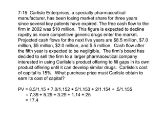 7-15. Carlisle Enterprises, a specialty pharmaceutical
manufacturer, has been losing market share for three years
since several key patents have expired. The free cash flow to the
firm in 2002 was $10 million. This figure is expected to decline
rapidly as more competitive generic drugs enter the market.
Projected cash flows for the next five years are $8.5 million, $7.0
million, $5 million, $2.0 million, and $.5 million. Cash flow after
the fifth year is expected to be negligible. The firm’s board has
decided to sell the firm to a larger pharmaceutical company
interested in using Carlisle’s product offering to fill gaps in its own
product offering until it can develop similar drugs. Carlisle’s cost
of capital is 15%. What purchase price must Carlisle obtain to
earn its cost of capital?
PV = 8.5/1.15 + 7.0/1.152 + 5/1.153 + 2/1.154 + .5/1.155
= 7.39 + 5.29 + 3.29 + 1.14 +.25
= 17.4
 