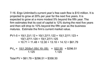 7-16. Ergo Unlimited’s current year’s free cash flow is $10 million. It is
projected to grow at 20% per year for the next five years. It is
expected to grow at a more modest 5% beyond the fifth year. The
firm estimates that its cost of capital is 12% during the next five years
and then will drop to 10% beyond the fifth year as the business
matures. Estimate the firm’s current market value.
PV1-5 = 10(1.2)/1.12 + 10(1.2)2/1.122 + 10(1.2)3/1.123 +
10(1.2)4/1.124 + 10(1.2)5/1.125
= 10.71 + 11.48 + 12.30 + 13.18 + 14.12 = $61.79
PVtv = 10(1.20)5x1.05/(.10-.05) = 522.55 = $296.51
1.125 1.125
Total PV = $61.79 + $296.51 = $358.30
 