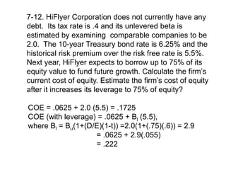 7-12. HiFlyer Corporation does not currently have any
debt. Its tax rate is .4 and its unlevered beta is
estimated by examining comparable companies to be
2.0. The 10-year Treasury bond rate is 6.25% and the
historical risk premium over the risk free rate is 5.5%.
Next year, HiFlyer expects to borrow up to 75% of its
equity value to fund future growth. Calculate the firm’s
current cost of equity. Estimate the firm’s cost of equity
after it increases its leverage to 75% of equity?
COE = .0625 + 2.0 (5.5) = .1725
COE (with leverage) = .0625 + Bl (5.5),
where Bl = Bu(1+(D/E)(1-t)) =2.0(1+(.75)(.6)) = 2.9
= .0625 + 2.9(.055)
= .222
 