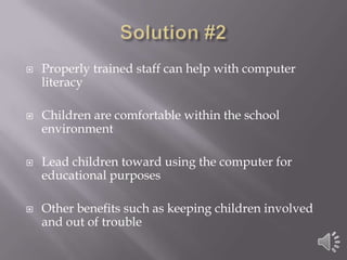 Solution #2Properly trained staff can help with computer literacyChildren are comfortable within the school environmentLead children toward using the computer for educational purposes Other benefits such as keeping children involved and out of trouble 