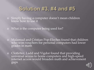 Solution #3, #4 and #5Simply having a computer doesn’t mean children know how to use itWhat is the computer being used for?  Malamud and Cristian Pop-Eleches found that children who won vouchers for personal computers had lower grades in mathClotfelter, Ladd and Vigdor found that providing universal access to home computers and high-speed internet access would broaden math and achievement gaps