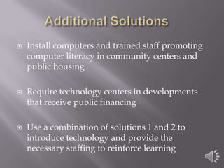 Additional Solutions	Install computers and trained staff promoting computer literacy in community centers and public housingRequire technology centers in developments that receive public financing Use a combination of solutions 1 and 2 to introduce technology and provide the necessary staffing to reinforce learning