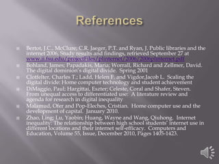 ReferencesBertot, J.C., McClure; C.R. Jaeger, P.T. and Ryan, J. Public libraries and the internet 2006, Study results and findings, retrieved September 27 at www.ii.fsu.edu/projectFiles/plinternet/2006/2006plinternet.pdfBohland, James; Papadakis, Maria; Worrall, Richard and Zellmer, David.  The digital dominion’s digital divide.  Spring 2001Clotfelter, Charles T.; Ladd, Helen F. and Vigdor,Jacob L.  Scaling the digital divide: Home computer technology and student achievementDiMaggio, Paul; Hargittai, Eszter; Celeste, Coral and Shafer, Steven.  From unequal access to differentiated use:  A literature review and agenda for research in digital inequalityMalamud, Ofer and Pop-Eleches, Cristian.  Home computer use and the development of capital.  January 2010.Zhao, Ling; Lu, Yaobin; Huang, Wayne and Wang, Qiuhong.  Internet inequality: The relationship between high school students’ internet use in different locations and their internet self-efficacy.  Computers and Education, Volume 55, Issue, December 2010, Pages 1405-1423.