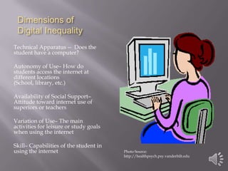 Dimensions of Digital InequalityTechnical Apparatus --  Does the student have a computer?Autonomy of Use– How do students access the internet at different locations (School, library, etc.)Availability of Social Support– Attitude toward internet use of superiors or teachersVariation of Use– The main activities for leisure or study goals when using the internetSkill– Capabilities of the student in using the internetPhoto Source: http://healthpsych.psy.vanderbilt.edu
