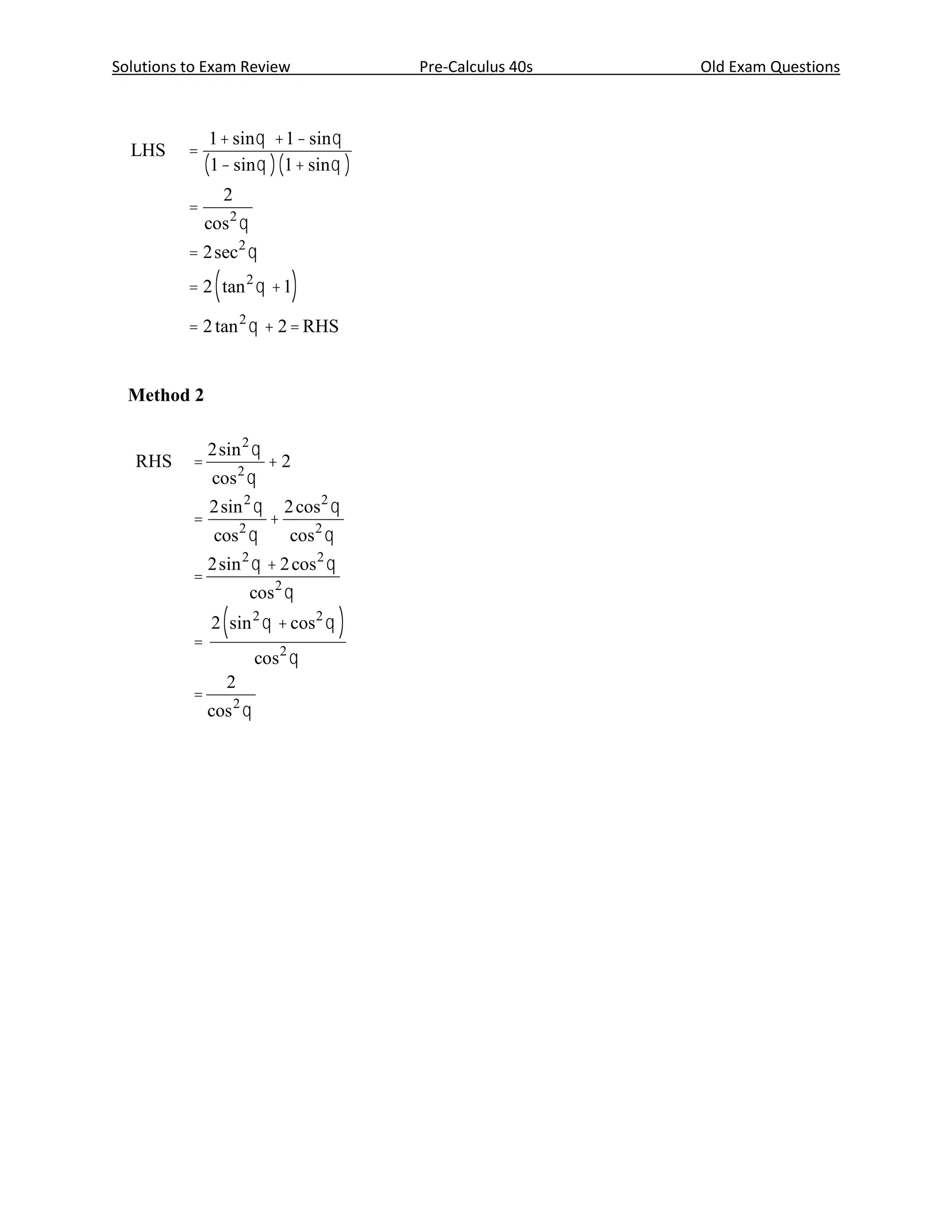 Solution
Solutions to Exam Review                              Pre-Calculus 40s                             Old Exam Questions
  Method 1

                 1 + sin q + 1 - sin q
  LHS       =                                     1 mark for common denominator
                (1 - sin q )(1 + sin q )
                     2
            =                                     1 mark for identity
                cos 2 q
            = 2sec 2 q                            1 mark for identity

                 (
            = 2 tan 2 q + 1          )            1 mark for identity

            = 2 tan 2 q + 2 = RHS                   4 marks



  Method 2

                2sin 2 q                                                            1         1
   RHS      =                  +2                 ½ mark             LHS    =            +
                 cos 2 q                                                        1 - sin q 1 + sin q
                2sin 2 q            2 cos 2 q     ½ mark
            =                   +                                               1 + sin q + 1 - sin q         1 mark for common
                 cos 2 q            cos 2 q                                 =
                                                                                       1 - sin q
                                                                                             2                denominator
                2sin 2 q + 2 cos 2 q
            =
                             cos 2 q
                     (                        )
                                                                                   2
                 2 sin 2 q + cos 2 q                                        =                                 1 mark for identity
            =                                     ½ mark for                  cos 2 q
                             cos 2 q              factoring          LHS    = RHS
                     2                            ½ mark for
            =
                cos q    2
                                                  simplifying                                                    4 marks




  Page 54                                                       Marking Guide—Pre-Calculus Mathematics (40S)—January 2005
 