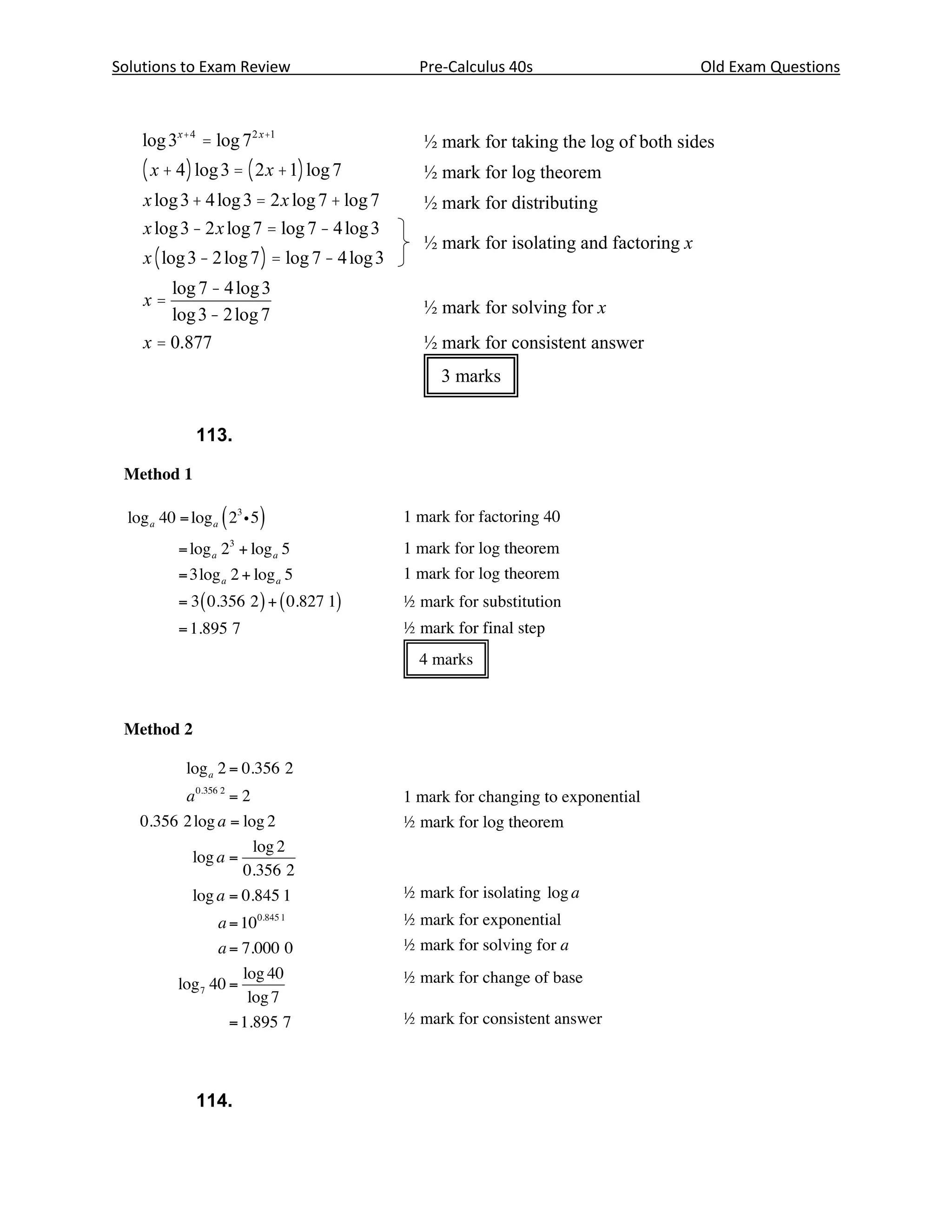 3x + 4 = 7 2 x +1

Solutions to Exam Review                              Pre-Calculus 40s                        Old Exam Questions
   Solution

    log 3x + 4 = log 72 x +1                           ½ mark for taking the log of both sides
    ( x + 4 ) log 3 = ( 2 x + 1) log 7                 ½ mark for log theorem
    x log 3 + 4 log 3 = 2 x log 7 + log 7              ½ mark for distributing
    x log 3 - 2 x log 7 = log 7 - 4 log 3
                                                       ½ mark for isolating and factoring x
    x ( log 3 - 2 log 7 ) = log 7 - 4 log 3
        log 7 - 4 log 3
    x=                                                 ½ mark for solving for x
        log 3 - 2 log 7
    x = 0.877                                          ½ mark for consistent answer
                                                         3 marks


             113.




   Note(s):

   ·     log 3 = 0.477 121                  ln 3 = 1.098 612
         log 7 = 0.845 098       ln 7 = 1.945 910
   ·     if brackets are omitted in the second step, but assumed to be there, deduct ½ mark
   ·     the final answer must be correct to at least 3 decimal places



   Page 18                                                      Marking Guide—Pre-Calculus Mathematics (40S)—January 2005




             114.
 