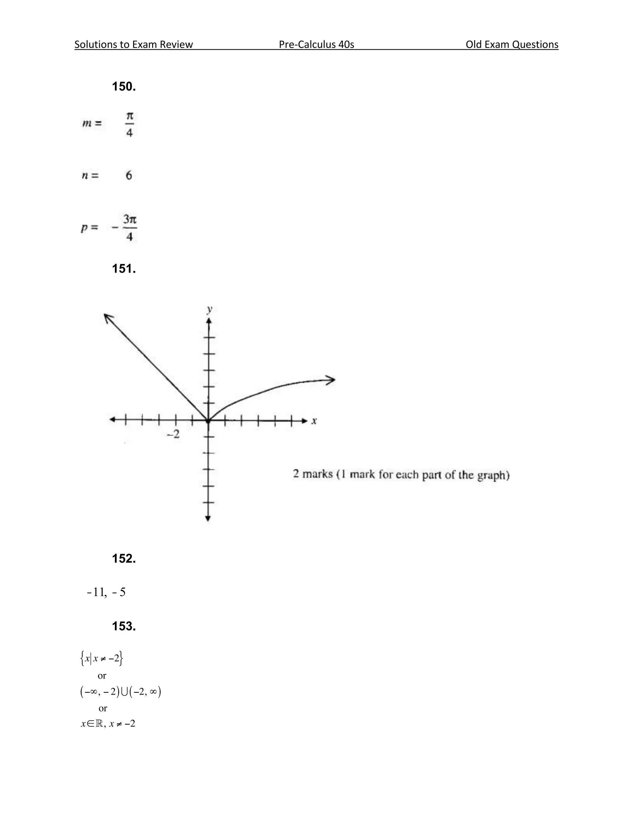 Solutions to Exam Review                    Pre-Calculus 40s                   Old Exam Questions


       150.




       151.




 Question No. 31
                                                 Outcome: B1


 The graph of y = x 2 - 4 x - 5 crosses the x-axis at -1 and 5.
 Where does the graph of y = ( x + 10 ) - 4 ( x + 10 ) - 5 cross the x-axis?
                                        2




 Answer
    152.

  -11, - 5                  ½ mark for each correct answer

                               1 mark
       153.
 