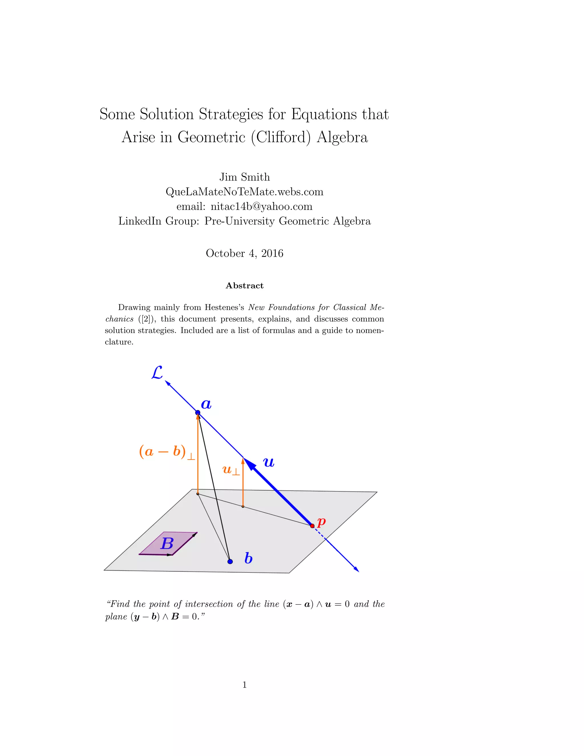 Some Solution Strategies for Equations that
Arise in Geometric (Cliﬀord) Algebra
Jim Smith
QueLaMateNoTeMate.webs.com
email: nitac14b@yahoo.com
LinkedIn Group: Pre-University Geometric Algebra
October 4, 2016
Abstract
Drawing mainly from Hestenes’s New Foundations for Classical Me-
chanics ([2]), this document presents, explains, and discusses common
solution strategies. Included are a list of formulas and a guide to nomen-
clature.
“Find the point of intersection of the line (x − a) ∧ u = 0 and the
plane (y − b) ∧ B = 0.”
1
 