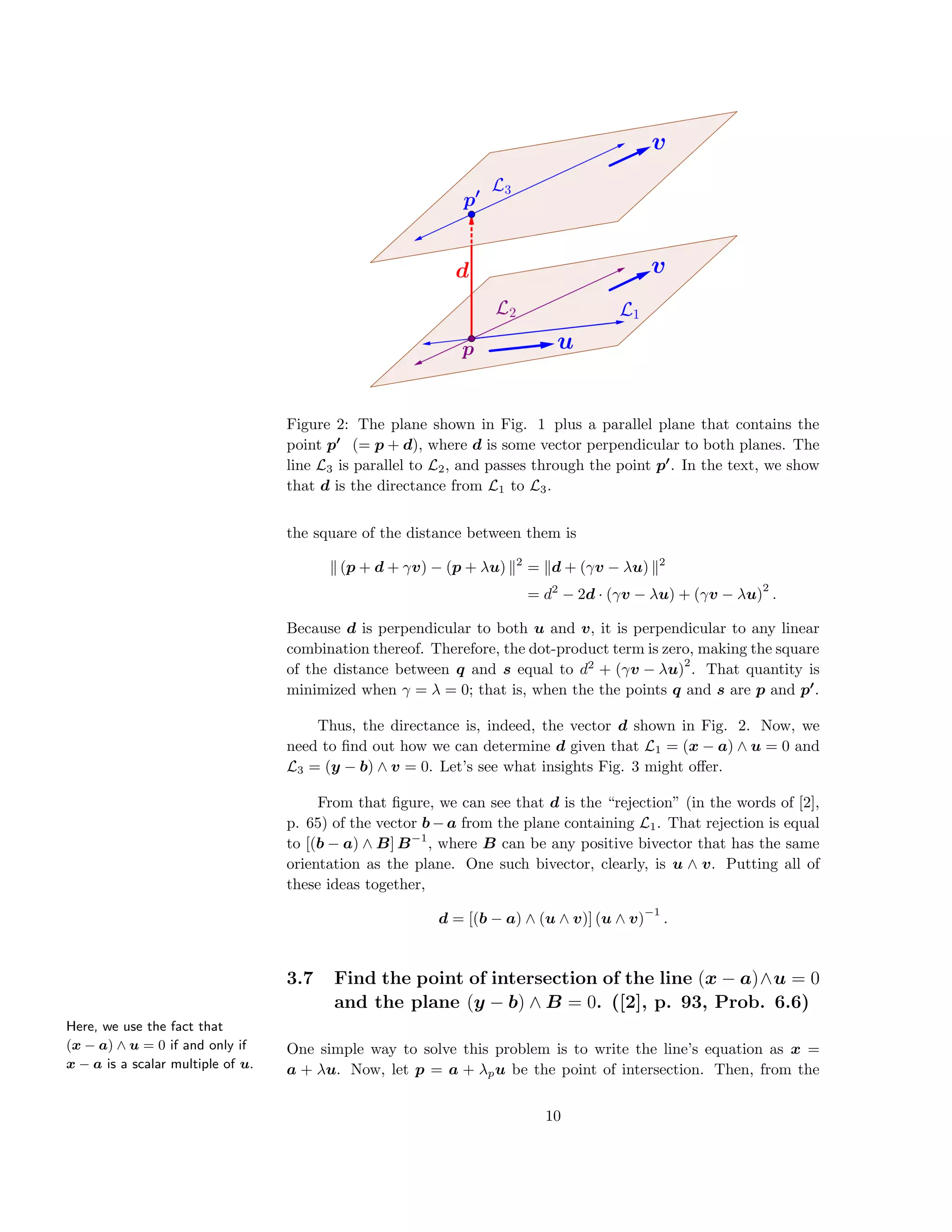 Figure 2: The plane shown in Fig. 1 plus a parallel plane that contains the
point p (= p + d), where d is some vector perpendicular to both planes. The
line L3 is parallel to L2, and passes through the point p . In the text, we show
that d is the directance from L1 to L3.
the square of the distance between them is
(p + d + γv) − (p + λu) 2
= d + (γv − λu) 2
= d2
− 2d · (γv − λu) + (γv − λu)
2
.
Because d is perpendicular to both u and v, it is perpendicular to any linear
combination thereof. Therefore, the dot-product term is zero, making the square
of the distance between q and s equal to d2
+ (γv − λu)
2
. That quantity is
minimized when γ = λ = 0; that is, when the the points q and s are p and p .
Thus, the directance is, indeed, the vector d shown in Fig. 2. Now, we
need to ﬁnd out how we can determine d given that L1 = (x − a) ∧ u = 0 and
L3 = (y − b) ∧ v = 0. Let’s see what insights Fig. 3 might oﬀer.
From that ﬁgure, we can see that d is the “rejection” (in the words of [2],
p. 65) of the vector b − a from the plane containing L1. That rejection is equal
to [(b − a) ∧ B] B−1
, where B can be any positive bivector that has the same
orientation as the plane. One such bivector, clearly, is u ∧ v. Putting all of
these ideas together,
d = [(b − a) ∧ (u ∧ v)] (u ∧ v)
−1
.
3.7 Find the point of intersection of the line (x − a)∧u = 0
and the plane (y − b) ∧ B = 0. ([2], p. 93, Prob. 6.6)
Here, we use the fact that
(x − a) ∧ u = 0 if and only if
x − a is a scalar multiple of u.
One simple way to solve this problem is to write the line’s equation as x =
a + λu. Now, let p = a + λpu be the point of intersection. Then, from the
10
 