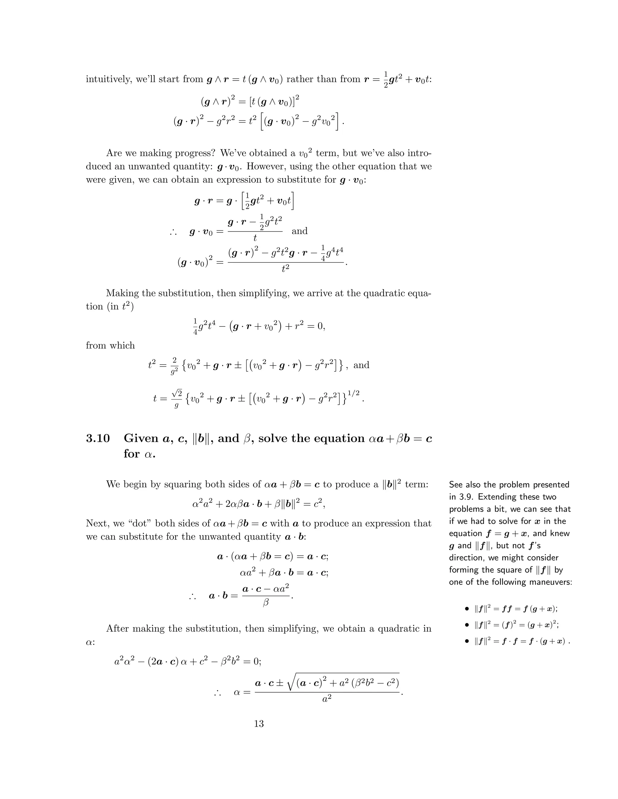 intuitively, we’ll start from g ∧ r = t (g ∧ v0) rather than from r =
1
2
gt2
+ v0t:
(g ∧ r)
2
= [t (g ∧ v0)]
2
(g · r)
2
− g2
r2
= t2
(g · v0)
2
− g2
v0
2
.
Are we making progress? We’ve obtained a v0
2
term, but we’ve also intro-
duced an unwanted quantity: g ·v0. However, using the other equation that we
were given, we can obtain an expression to substitute for g · v0:
g · r = g ·
1
2
gt2
+ v0t
∴ g · v0 =
g · r −
1
2
g2
t2
t
and
(g · v0)
2
=
(g · r)
2
− g2
t2
g · r −
1
4
g4
t4
t2
.
Making the substitution, then simplifying, we arrive at the quadratic equa-
tion (in t2
)
1
4
g2
t4
− g · r + v0
2
+ r2
= 0,
from which
t2
=
2
g2
v0
2
+ g · r ± v0
2
+ g · r − g2
r2
, and
t =
√
2
g
v0
2
+ g · r ± v0
2
+ g · r − g2
r2 1/2
.
3.10 Given a, c, b , and β, solve the equation αa+βb = c
for α.
See also the problem presented
in 3.9. Extending these two
problems a bit, we can see that
if we had to solve for x in the
equation f = g + x, and knew
g and f , but not f’s
direction, we might consider
forming the square of f by
one of the following maneuvers:
• f 2
= ff = f (g + x);
• f 2
= (f)2
= (g + x)2
;
• f 2
= f · f = f · (g + x) .
We begin by squaring both sides of αa + βb = c to produce a b 2
term:
α2
a2
+ 2αβa · b + β b 2
= c2
,
Next, we “dot” both sides of αa+βb = c with a to produce an expression that
we can substitute for the unwanted quantity a · b:
a · (αa + βb = c) = a · c;
αa2
+ βa · b = a · c;
∴ a · b =
a · c − αa2
β
.
After making the substitution, then simplifying, we obtain a quadratic in
α:
a2
α2
− (2a · c) α + c2
− β2
b2
= 0;
∴ α =
a · c ± (a · c)
2
+ a2 (β2b2 − c2)
a2
.
13
 