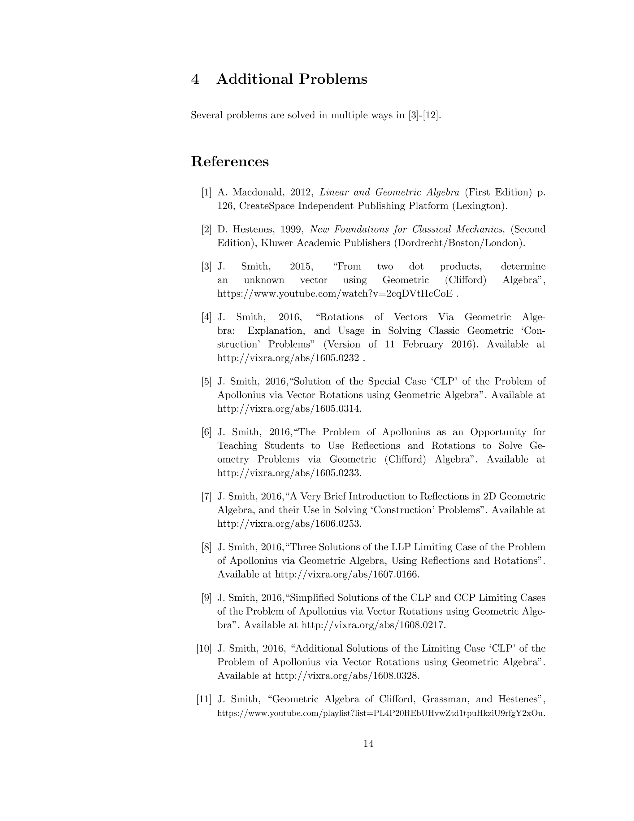 4 Additional Problems
Several problems are solved in multiple ways in [3]-[12].
References
[1] A. Macdonald, 2012, Linear and Geometric Algebra (First Edition) p.
126, CreateSpace Independent Publishing Platform (Lexington).
[2] D. Hestenes, 1999, New Foundations for Classical Mechanics, (Second
Edition), Kluwer Academic Publishers (Dordrecht/Boston/London).
[3] J. Smith, 2015, “From two dot products, determine
an unknown vector using Geometric (Cliﬀord) Algebra”,
https://www.youtube.com/watch?v=2cqDVtHcCoE .
[4] J. Smith, 2016, “Rotations of Vectors Via Geometric Alge-
bra: Explanation, and Usage in Solving Classic Geometric ‘Con-
struction’ Problems” (Version of 11 February 2016). Available at
http://vixra.org/abs/1605.0232 .
[5] J. Smith, 2016,“Solution of the Special Case ‘CLP’ of the Problem of
Apollonius via Vector Rotations using Geometric Algebra”. Available at
http://vixra.org/abs/1605.0314.
[6] J. Smith, 2016,“The Problem of Apollonius as an Opportunity for
Teaching Students to Use Reﬂections and Rotations to Solve Ge-
ometry Problems via Geometric (Cliﬀord) Algebra”. Available at
http://vixra.org/abs/1605.0233.
[7] J. Smith, 2016,“A Very Brief Introduction to Reﬂections in 2D Geometric
Algebra, and their Use in Solving ‘Construction’ Problems”. Available at
http://vixra.org/abs/1606.0253.
[8] J. Smith, 2016,“Three Solutions of the LLP Limiting Case of the Problem
of Apollonius via Geometric Algebra, Using Reﬂections and Rotations”.
Available at http://vixra.org/abs/1607.0166.
[9] J. Smith, 2016,“Simpliﬁed Solutions of the CLP and CCP Limiting Cases
of the Problem of Apollonius via Vector Rotations using Geometric Alge-
bra”. Available at http://vixra.org/abs/1608.0217.
[10] J. Smith, 2016, “Additional Solutions of the Limiting Case ‘CLP’ of the
Problem of Apollonius via Vector Rotations using Geometric Algebra”.
Available at http://vixra.org/abs/1608.0328.
[11] J. Smith, “Geometric Algebra of Cliﬀord, Grassman, and Hestenes”,
https://www.youtube.com/playlist?list=PL4P20REbUHvwZtd1tpuHkziU9rfgY2xOu.
14
 