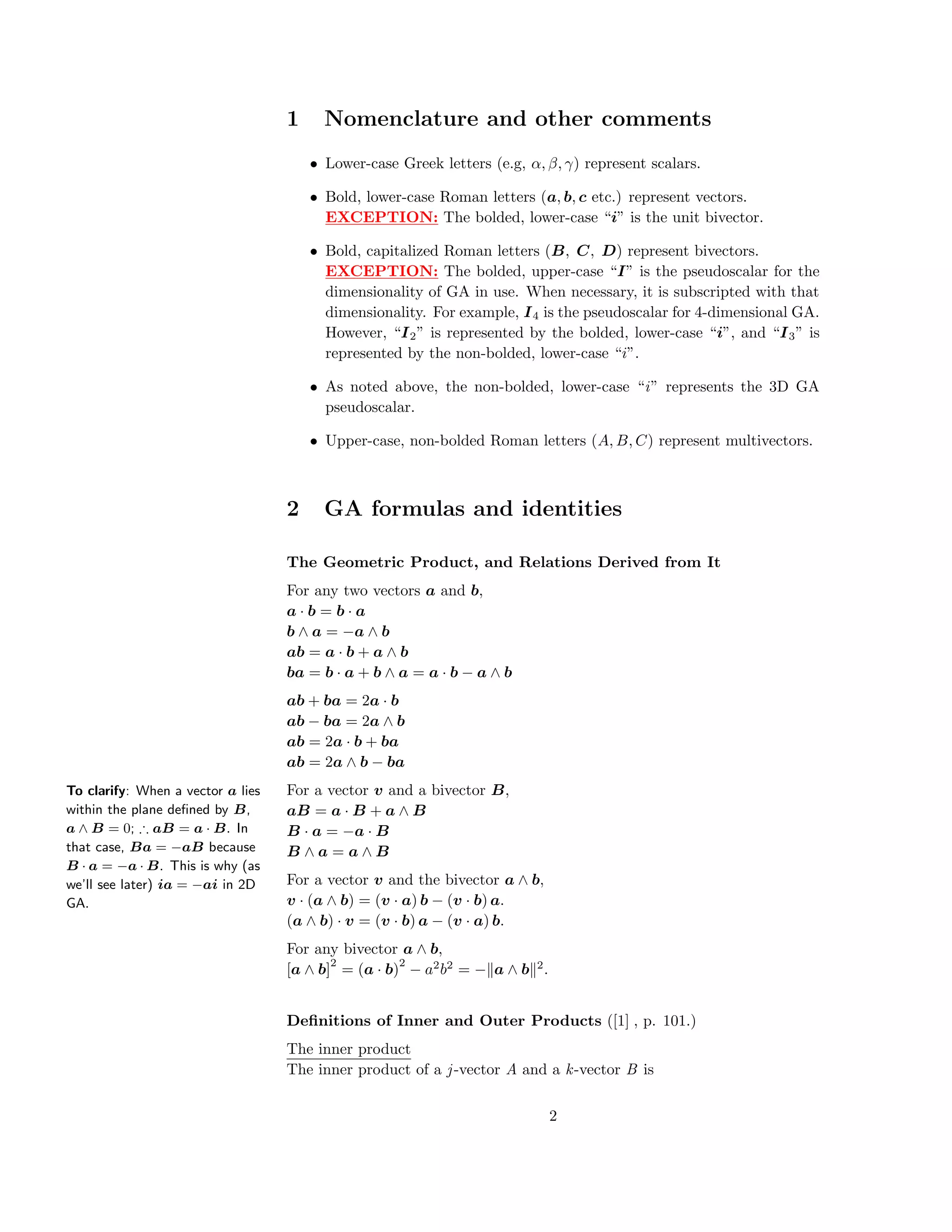 1 Nomenclature and other comments
• Lower-case Greek letters (e.g, α, β, γ) represent scalars.
• Bold, lower-case Roman letters (a, b, c etc.) represent vectors.
EXCEPTION: The bolded, lower-case “i” is the unit bivector.
• Bold, capitalized Roman letters (B, C, D) represent bivectors.
EXCEPTION: The bolded, upper-case “I” is the pseudoscalar for the
dimensionality of GA in use. When necessary, it is subscripted with that
dimensionality. For example, I4 is the pseudoscalar for 4-dimensional GA.
However, “I2” is represented by the bolded, lower-case “i”, and “I3” is
represented by the non-bolded, lower-case “i”.
• As noted above, the non-bolded, lower-case “i” represents the 3D GA
pseudoscalar.
• Upper-case, non-bolded Roman letters (A, B, C) represent multivectors.
2 GA formulas and identities
The Geometric Product, and Relations Derived from It
For any two vectors a and b,
a · b = b · a
b ∧ a = −a ∧ b
ab = a · b + a ∧ b
ba = b · a + b ∧ a = a · b − a ∧ b
ab + ba = 2a · b
ab − ba = 2a ∧ b
ab = 2a · b + ba
ab = 2a ∧ b − ba
To clarify: When a vector a lies
within the plane deﬁned by B,
a ∧ B = 0; ∴ aB = a · B. In
that case, Ba = −aB because
B · a = −a · B. This is why (as
we’ll see later) ia = −ai in 2D
GA.
For a vector v and a bivector B,
aB = a · B + a ∧ B
B · a = −a · B
B ∧ a = a ∧ B
For a vector v and the bivector a ∧ b,
v · (a ∧ b) = (v · a) b − (v · b) a.
(a ∧ b) · v = (v · b) a − (v · a) b.
For any bivector a ∧ b,
[a ∧ b]
2
= (a · b)
2
− a2
b2
= − a ∧ b 2
.
Deﬁnitions of Inner and Outer Products ([1] , p. 101.)
The inner product
The inner product of a j-vector A and a k-vector B is
2
 