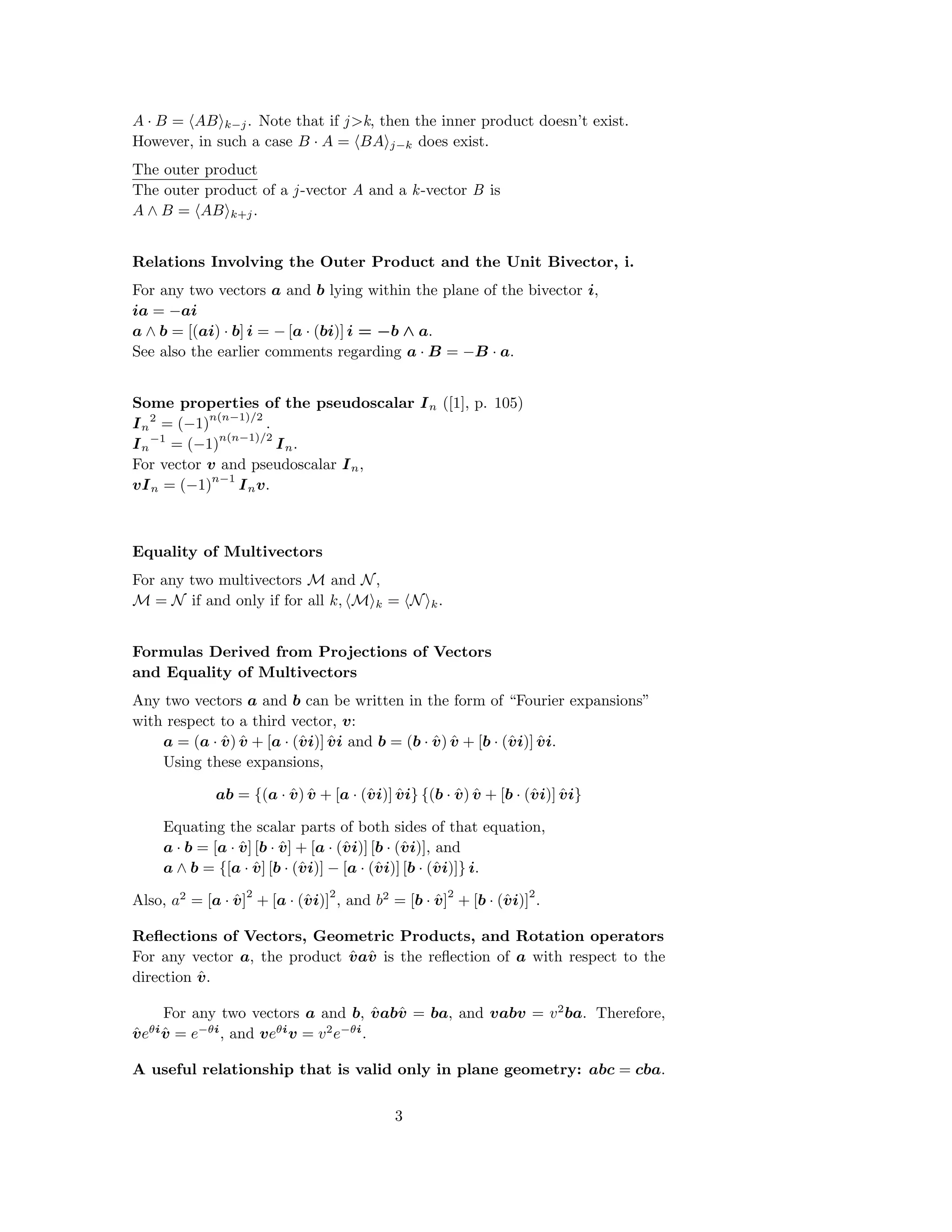 A · B = AB k−j. Note that if j>k, then the inner product doesn’t exist.
However, in such a case B · A = BA j−k does exist.
The outer product
The outer product of a j-vector A and a k-vector B is
A ∧ B = AB k+j.
Relations Involving the Outer Product and the Unit Bivector, i.
For any two vectors a and b lying within the plane of the bivector i,
ia = −ai
a ∧ b = [(ai) · b] i = − [a · (bi)] i = −b ∧ a.
See also the earlier comments regarding a · B = −B · a.
Some properties of the pseudoscalar In ([1], p. 105)
In
2
= (−1)
n(n−1)/2
.
In
−1
= (−1)
n(n−1)/2
In.
For vector v and pseudoscalar In,
vIn = (−1)
n−1
Inv.
Equality of Multivectors
For any two multivectors M and N,
M = N if and only if for all k, M k = N k.
Formulas Derived from Projections of Vectors
and Equality of Multivectors
Any two vectors a and b can be written in the form of “Fourier expansions”
with respect to a third vector, v:
a = (a · ˆv) ˆv + [a · (ˆvi)] ˆvi and b = (b · ˆv) ˆv + [b · (ˆvi)] ˆvi.
Using these expansions,
ab = {(a · ˆv) ˆv + [a · (ˆvi)] ˆvi} {(b · ˆv) ˆv + [b · (ˆvi)] ˆvi}
Equating the scalar parts of both sides of that equation,
a · b = [a · ˆv] [b · ˆv] + [a · (ˆvi)] [b · (ˆvi)], and
a ∧ b = {[a · ˆv] [b · (ˆvi)] − [a · (ˆvi)] [b · (ˆvi)]} i.
Also, a2
= [a · ˆv]
2
+ [a · (ˆvi)]
2
, and b2
= [b · ˆv]
2
+ [b · (ˆvi)]
2
.
Reﬂections of Vectors, Geometric Products, and Rotation operators
For any vector a, the product ˆvaˆv is the reﬂection of a with respect to the
direction ˆv.
For any two vectors a and b, ˆvabˆv = ba, and vabv = v2
ba. Therefore,
ˆveθiˆv = e−θi
, and veθi
v = v2
e−θi
.
A useful relationship that is valid only in plane geometry: abc = cba.
3
 