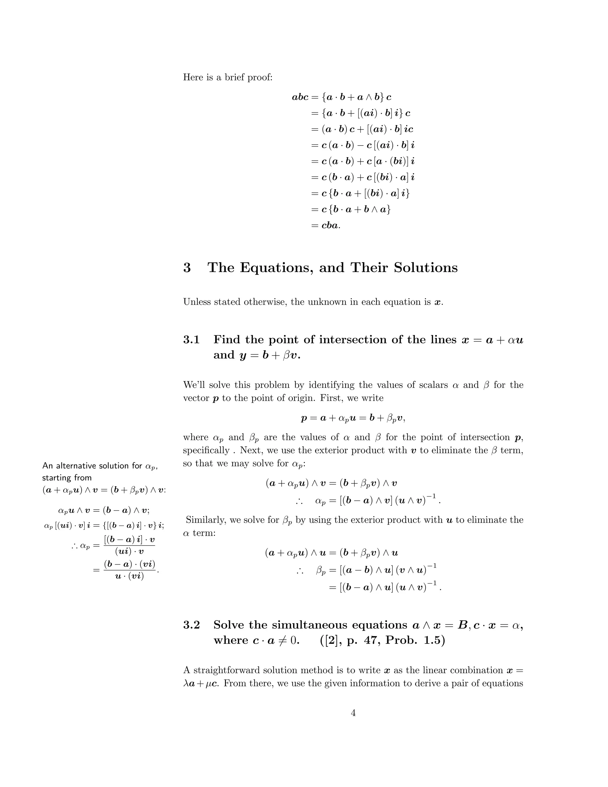 Here is a brief proof:
abc = {a · b + a ∧ b} c
= {a · b + [(ai) · b] i} c
= (a · b) c + [(ai) · b] ic
= c (a · b) − c [(ai) · b] i
= c (a · b) + c [a · (bi)] i
= c (b · a) + c [(bi) · a] i
= c {b · a + [(bi) · a] i}
= c {b · a + b ∧ a}
= cba.
3 The Equations, and Their Solutions
Unless stated otherwise, the unknown in each equation is x.
3.1 Find the point of intersection of the lines x = a + αu
and y = b + βv.
We’ll solve this problem by identifying the values of scalars α and β for the
vector p to the point of origin. First, we write
p = a + αpu = b + βpv,
where αp and βp are the values of α and β for the point of intersection p,
speciﬁcally . Next, we use the exterior product with v to eliminate the β term,
so that we may solve for αp:
(a + αpu) ∧ v = (b + βpv) ∧ v
∴ αp = [(b − a) ∧ v] (u ∧ v)
−1
.
An alternative solution for αp,
starting from
(a + αpu) ∧ v = (b + βpv) ∧ v:
αpu ∧ v = (b − a) ∧ v;
αp [(ui) · v] i = {[(b − a) i] · v} i;
∴ αp =
[(b − a) i] · v
(ui) · v
=
(b − a) · (vi)
u · (vi)
.
Similarly, we solve for βp by using the exterior product with u to eliminate the
α term:
(a + αpu) ∧ u = (b + βpv) ∧ u
∴ βp = [(a − b) ∧ u] (v ∧ u)
−1
= [(b − a) ∧ u] (u ∧ v)
−1
.
3.2 Solve the simultaneous equations a ∧ x = B, c · x = α,
where c · a = 0. ([2], p. 47, Prob. 1.5)
A straightforward solution method is to write x as the linear combination x =
λa+µc. From there, we use the given information to derive a pair of equations
4
 