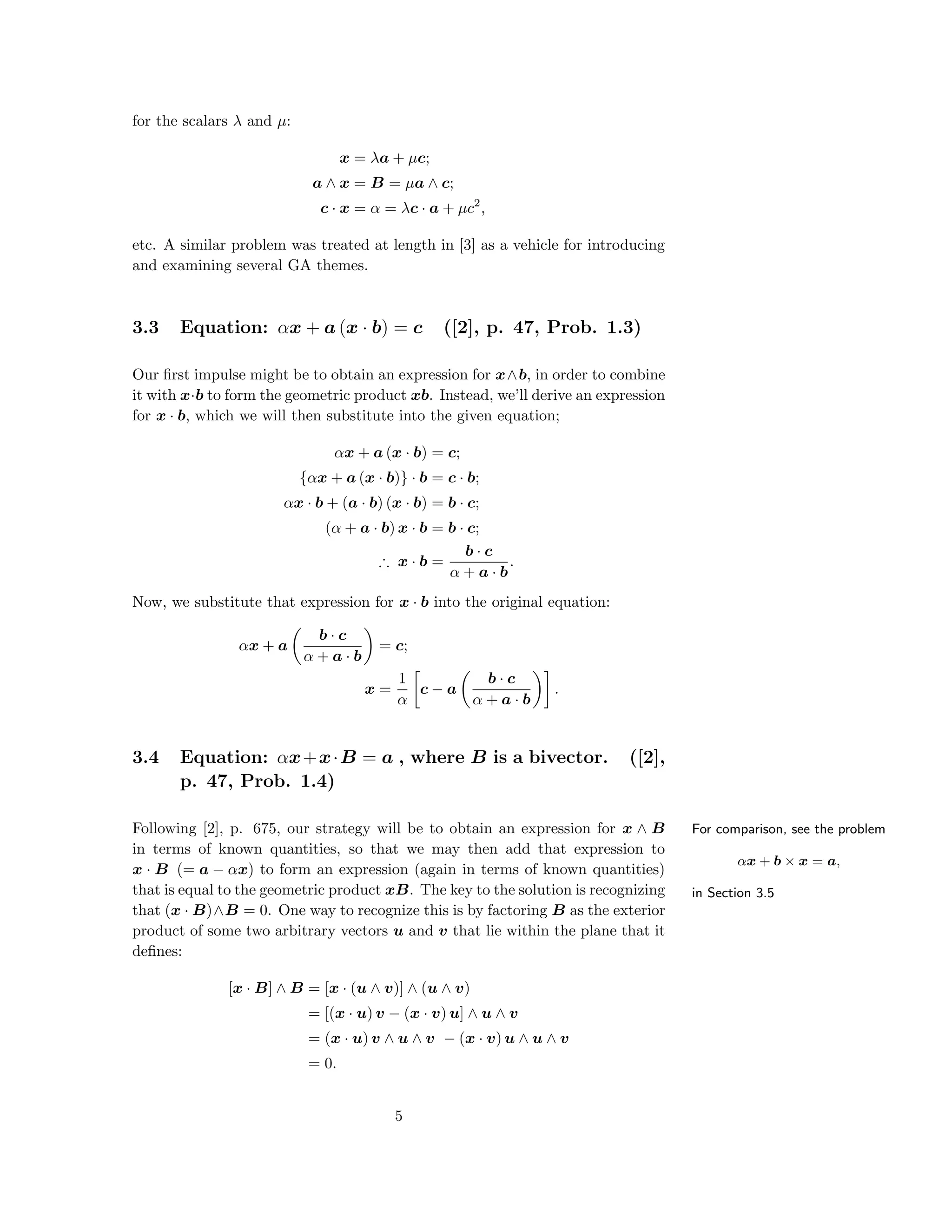 for the scalars λ and µ:
x = λa + µc;
a ∧ x = B = µa ∧ c;
c · x = α = λc · a + µc2
,
etc. A similar problem was treated at length in [3] as a vehicle for introducing
and examining several GA themes.
3.3 Equation: αx + a (x · b) = c ([2], p. 47, Prob. 1.3)
Our ﬁrst impulse might be to obtain an expression for x∧b, in order to combine
it with x·b to form the geometric product xb. Instead, we’ll derive an expression
for x · b, which we will then substitute into the given equation;
αx + a (x · b) = c;
{αx + a (x · b)} · b = c · b;
αx · b + (a · b) (x · b) = b · c;
(α + a · b) x · b = b · c;
∴ x · b =
b · c
α + a · b
.
Now, we substitute that expression for x · b into the original equation:
αx + a
b · c
α + a · b
= c;
x =
1
α
c − a
b · c
α + a · b
.
3.4 Equation: αx+x·B = a , where B is a bivector. ([2],
p. 47, Prob. 1.4)
For comparison, see the problem
αx + b × x = a,
in Section 3.5
Following [2], p. 675, our strategy will be to obtain an expression for x ∧ B
in terms of known quantities, so that we may then add that expression to
x · B (= a − αx) to form an expression (again in terms of known quantities)
that is equal to the geometric product xB. The key to the solution is recognizing
that (x · B)∧B = 0. One way to recognize this is by factoring B as the exterior
product of some two arbitrary vectors u and v that lie within the plane that it
deﬁnes:
[x · B] ∧ B = [x · (u ∧ v)] ∧ (u ∧ v)
= [(x · u) v − (x · v) u] ∧ u ∧ v
= (x · u) v ∧ u ∧ v − (x · v) u ∧ u ∧ v
= 0.
5
 