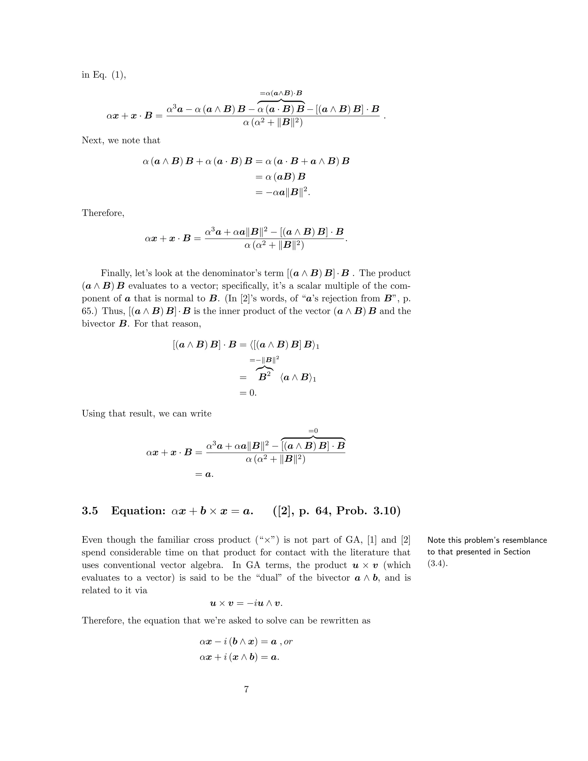 in Eq. (1),
αx + x · B =
α3
a − α (a ∧ B) B −
=α(a∧B)·B
α (a · B) B − [(a ∧ B) B] · B
α (α2 + B 2)
.
Next, we note that
α (a ∧ B) B + α (a · B) B = α (a · B + a ∧ B) B
= α (aB) B
= −αa B 2
.
Therefore,
αx + x · B =
α3
a + αa B 2
− [(a ∧ B) B] · B
α (α2 + B 2)
.
Finally, let’s look at the denominator’s term [(a ∧ B) B]·B . The product
(a ∧ B) B evaluates to a vector; speciﬁcally, it’s a scalar multiple of the com-
ponent of a that is normal to B. (In [2]’s words, of “a’s rejection from B”, p.
65.) Thus, [(a ∧ B) B]·B is the inner product of the vector (a ∧ B) B and the
bivector B. For that reason,
[(a ∧ B) B] · B = [(a ∧ B) B] B 1
=
=− B 2
B2
a ∧ B 1
= 0.
Using that result, we can write
αx + x · B =
α3
a + αa B 2
−
=0
[(a ∧ B) B] · B
α (α2 + B 2)
= a.
3.5 Equation: αx + b × x = a. ([2], p. 64, Prob. 3.10)
Note this problem’s resemblance
to that presented in Section
(3.4).
Even though the familiar cross product (“×”) is not part of GA, [1] and [2]
spend considerable time on that product for contact with the literature that
uses conventional vector algebra. In GA terms, the product u × v (which
evaluates to a vector) is said to be the “dual” of the bivector a ∧ b, and is
related to it via
u × v = −iu ∧ v.
Therefore, the equation that we’re asked to solve can be rewritten as
αx − i (b ∧ x) = a , or
αx + i (x ∧ b) = a.
7
 