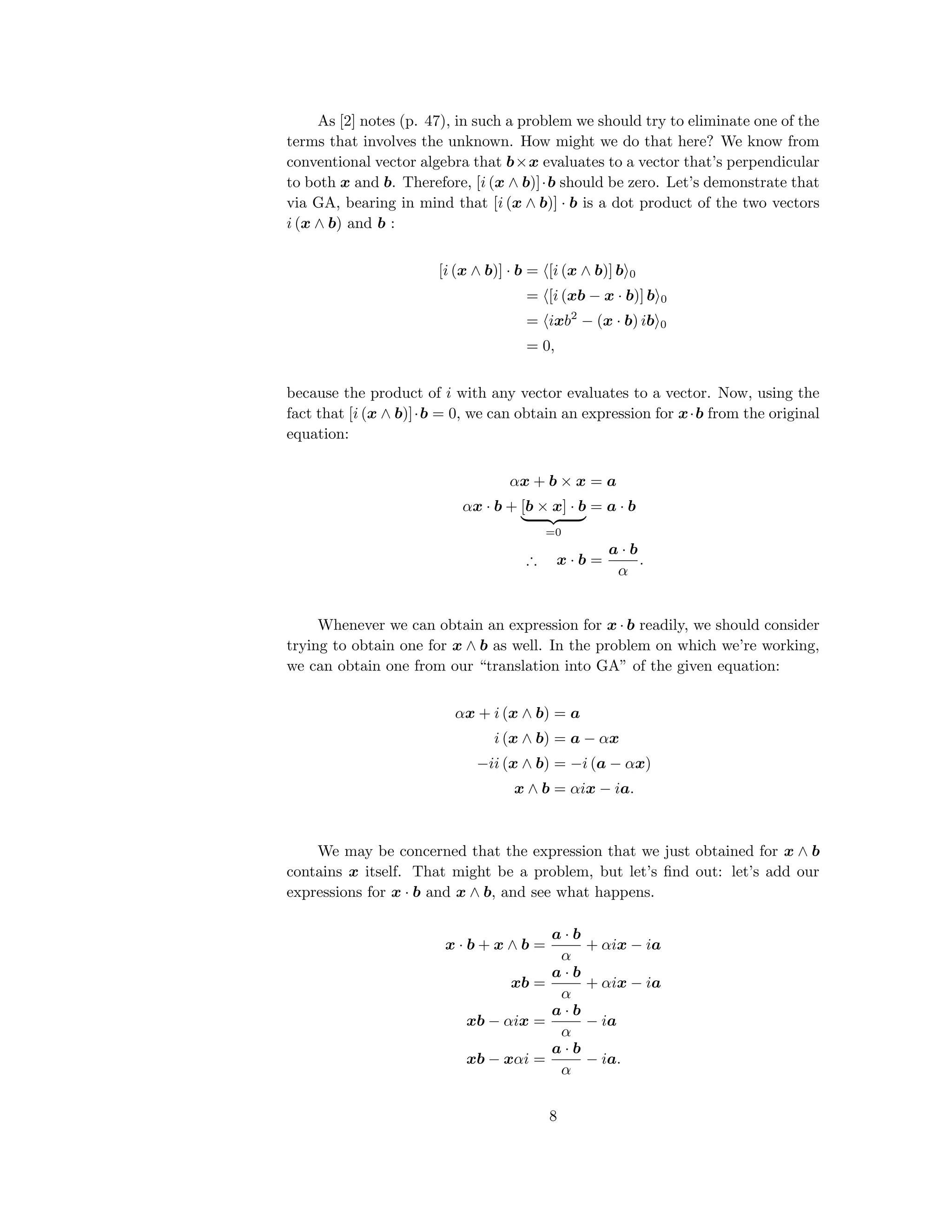 As [2] notes (p. 47), in such a problem we should try to eliminate one of the
terms that involves the unknown. How might we do that here? We know from
conventional vector algebra that b×x evaluates to a vector that’s perpendicular
to both x and b. Therefore, [i (x ∧ b)]·b should be zero. Let’s demonstrate that
via GA, bearing in mind that [i (x ∧ b)] · b is a dot product of the two vectors
i (x ∧ b) and b :
[i (x ∧ b)] · b = [i (x ∧ b)] b 0
= [i (xb − x · b)] b 0
= ixb2
− (x · b) ib 0
= 0,
because the product of i with any vector evaluates to a vector. Now, using the
fact that [i (x ∧ b)]·b = 0, we can obtain an expression for x·b from the original
equation:
αx + b × x = a
αx · b + [b × x] · b
=0
= a · b
∴ x · b =
a · b
α
.
Whenever we can obtain an expression for x · b readily, we should consider
trying to obtain one for x ∧ b as well. In the problem on which we’re working,
we can obtain one from our “translation into GA” of the given equation:
αx + i (x ∧ b) = a
i (x ∧ b) = a − αx
−ii (x ∧ b) = −i (a − αx)
x ∧ b = αix − ia.
We may be concerned that the expression that we just obtained for x ∧ b
contains x itself. That might be a problem, but let’s ﬁnd out: let’s add our
expressions for x · b and x ∧ b, and see what happens.
x · b + x ∧ b =
a · b
α
+ αix − ia
xb =
a · b
α
+ αix − ia
xb − αix =
a · b
α
− ia
xb − xαi =
a · b
α
− ia.
8
 