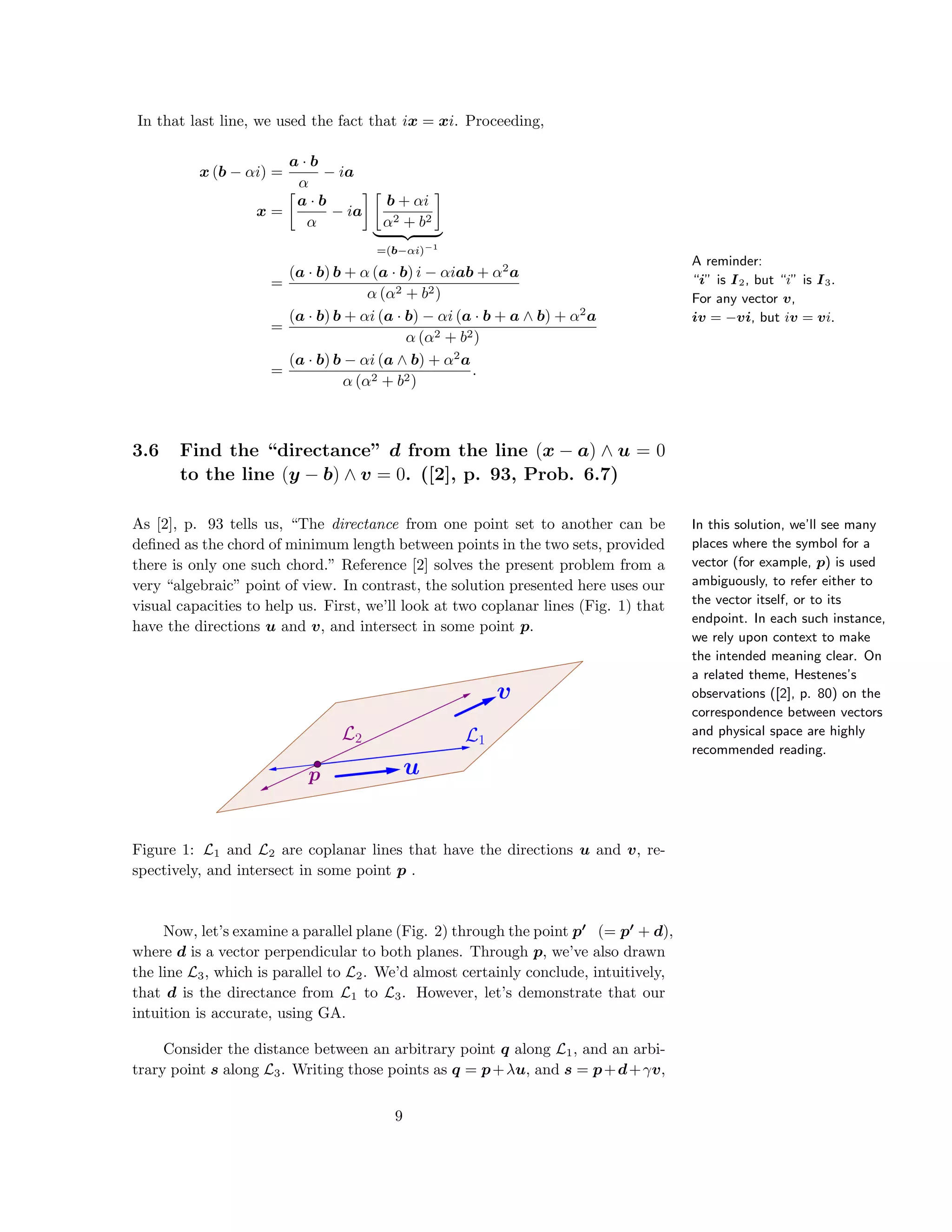 A reminder:
“i” is I2, but “i” is I3.
For any vector v,
iv = −vi, but iv = vi.
In that last line, we used the fact that ix = xi. Proceeding,
x (b − αi) =
a · b
α
− ia
x =
a · b
α
− ia
b + αi
α2 + b2
=(b−αi)−1
=
(a · b) b + α (a · b) i − αiab + α2
a
α (α2 + b2)
=
(a · b) b + αi (a · b) − αi (a · b + a ∧ b) + α2
a
α (α2 + b2)
=
(a · b) b − αi (a ∧ b) + α2
a
α (α2 + b2)
.
3.6 Find the “directance” d from the line (x − a) ∧ u = 0
to the line (y − b) ∧ v = 0. ([2], p. 93, Prob. 6.7)
In this solution, we’ll see many
places where the symbol for a
vector (for example, p) is used
ambiguously, to refer either to
the vector itself, or to its
endpoint. In each such instance,
we rely upon context to make
the intended meaning clear. On
a related theme, Hestenes’s
observations ([2], p. 80) on the
correspondence between vectors
and physical space are highly
recommended reading.
As [2], p. 93 tells us, “The directance from one point set to another can be
deﬁned as the chord of minimum length between points in the two sets, provided
there is only one such chord.” Reference [2] solves the present problem from a
very “algebraic” point of view. In contrast, the solution presented here uses our
visual capacities to help us. First, we’ll look at two coplanar lines (Fig. 1) that
have the directions u and v, and intersect in some point p.
Figure 1: L1 and L2 are coplanar lines that have the directions u and v, re-
spectively, and intersect in some point p .
Now, let’s examine a parallel plane (Fig. 2) through the point p (= p + d),
where d is a vector perpendicular to both planes. Through p, we’ve also drawn
the line L3, which is parallel to L2. We’d almost certainly conclude, intuitively,
that d is the directance from L1 to L3. However, let’s demonstrate that our
intuition is accurate, using GA.
Consider the distance between an arbitrary point q along L1, and an arbi-
trary point s along L3. Writing those points as q = p+λu, and s = p+d+γv,
9
 