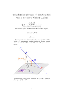 Some Solution Strategies for Equations that
Arise in Geometric (Cliﬀord) Algebra
Jim Smith
QueLaMateNoTeMate.webs.com
email: nitac14b@yahoo.com
LinkedIn Group: Pre-University Geometric Algebra
October 4, 2016
Abstract
Drawing mainly from Hestenes’s New Foundations for Classical Me-
chanics ([2]), this document presents, explains, and discusses common
solution strategies. Included are a list of formulas and a guide to nomen-
clature.
“Find the point of intersection of the line (x − a) ∧ u = 0 and the
plane (y − b) ∧ B = 0.”
1
 