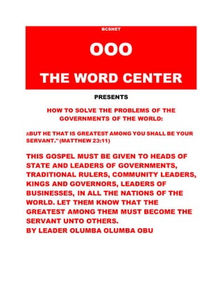 BCSNET
OOO
THE WORD CENTER
PRESENTS
HOW TO SOLVE THE PROBLEMS OF THE
GOVERNMENTS OF THE WORLD:
“BUT HE THAT IS GREATEST AMONG YOU SHALL BE YOUR
SERVANT.” (MATTHEW 23:11)
THIS GOSPEL MUST BE GIVEN TO HEADS OF
STATE AND LEADERS OF GOVERNMENTS,
TRADITIONAL RULERS, COMMUNITY LEADERS,
KINGS AND GOVERNORS, LEADERS OF
BUSINESSES, IN ALL THE NATIONS OF THE
WORLD. LET THEM KNOW THAT THE
GREATEST AMONG THEM MUST BECOME THE
SERVANT UNTO OTHERS.
BY LEADER OLUMBA OLUMBA OBU
 