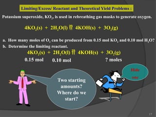 17
Limiting/Excess/ Reactant and Theoretical Yield Problems :
Potassium superoxide, KO2, is used in rebreathing gas masks to generate oxygen.
4KO2(s) + 2H2O(l)  4KOH(s) + 3O2(g)
a. How many moles of O2 can be produced from 0.15 mol KO2 and 0.10 mol H2O?
b. Determine the limiting reactant.
4KO2(s) + 2H2O(l)  4KOH(s) + 3O2(g)
0.15 mol 0.10 mol ? moles
Two starting
amounts?
Where do we
start?
Hide
one
 