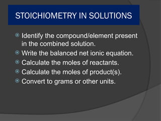 STOICHIOMETRY IN SOLUTIONS
 Identify the compound/element present
in the combined solution.
 Write the balanced net ionic equation.
 Calculate the moles of reactants.
 Calculate the moles of product(s).
 Convert to grams or other units.
 