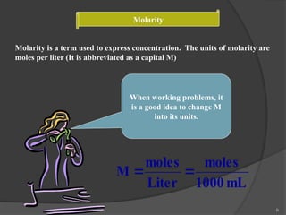 6
Molarity
Molarity is a term used to express concentration. The units of molarity are
moles per liter (It is abbreviated as a capital M)
When working problems, it
is a good idea to change M
into its units.
mL
1000
moles
Liter
moles
M 

 