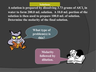 7
A solution is prepared by dissolving 3.73 grams of AlCl3 in
water to form 200.0 mL solution. A 10.0 mL portion of the
solution is then used to prepare 100.0 mL of solution.
Determine the molarity of the final solution.
What type of
problem(s) is
this?
Molarity
followed by
dilution.
Solutions
 