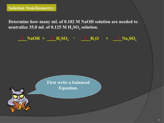 9
Solution Stoichiometry:
Determine how many mL of 0.102 M NaOH solution are needed to
neutralize 35.0 mL of 0.125 M H2SO4 solution.
First write a balanced
Equation.
____NaOH + ____H2SO4  ____H2O + ____Na2SO4
2 1 2 1
 