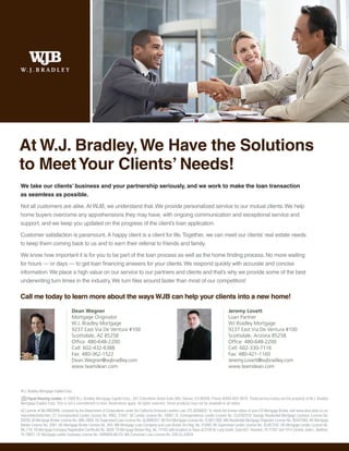 At W.J. Bradley, We Have the Solutions
to Meet Your Clients’ Needs!
We take our clients’ business and your partnership seriously, and we work to make the loan transaction
as seamless as possible.

Not all customers are alike. At WJB, we understand that. We provide personalized service to our mutual clients. We help
home buyers overcome any apprehensions they may have, with ongoing communication and exceptional service and
support, and we keep you updated on the progress of the client’s loan application.

Customer satisfaction is paramount. A happy client is a client for life. Together, we can meet our clients’ real estate needs
to keep them coming back to us and to earn their referral to friends and family.

We know how important it is for you to be part of the loan process as well as the home finding process. No more waiting
for hours — or days — to get loan financing answers for your clients. We respond quickly with accurate and concise
information. We place a high value on our service to our partners and clients and that’s why we provide some of the best
underwriting turn times in the industry. We turn files around faster than most of our competitors!

Call me today to learn more about the ways WJB can help your clients into a new home!

                                  Dean Wegner                                                                                               Jeremy Lovett
                                  Mortgage Originator                                                                                       Loan Partner
                                  W.J. Bradley Mortgage                                                                                     WJ Bradley Mortgage
                                  9237 East Via De Ventura #100                                                                             9237 East Via De Ventura #100
                                  Scottsdale, AZ 85258                                                                                      Scottsdale, Arizona 85258
                                  Office: 480-648-2200                                                                                      Office: 480-648-2200
                                  Cell: 602-432-6388                                                                                        Cell: 602-330-7116
                                  Fax: 480-362-1522                                                                                         Fax: 480-421-1160
                                  Dean.Wegner@wjbradley.com                                                                                 Jeremy.Lovett@wjbradley.com
                                  www.teamdean.com                                                                                          www.teamdean.com



W.J. Bradley Mortgage Capital Corp.
    Equal Housing Lender. © 2009 W.J. Bradley Mortgage Capital Corp., 201 Columbine Street Suite 300, Denver, CO 80206. Phone #303-825-5670. Trade/service marks are the property of W.J. Bradley
Mortgage Capital Corp. This is not a commitment to lend. Restrictions apply. All rights reserved. Some products may not be available in all states.
AZ License # BK-0903998; Licensed by the Department of Corporations under the California Financial Lenders Law, CFL-6036822; To check the license status of your CO Mortgage Broker, visit www.dora.state.co.us/
real-estate/index.htm; CT Correspondent Lender License No. FMCL 21047; DE Lender License No. 10097; FL Correspondence Lender License No. CL0702319; Georgia Residential Mortgage Licensee, License No.
20233; ID Mortgage Broker License No. MBL-2803; KS Supervised Loan License No. SL0000347; MI First Mortgage License No. FL0011392; MN Residential Mortgage Originator License No. 20447094; NV Mortgage
Banker License No. 2061; NV Mortgage Broker License No. 504; NM Mortgage Loan Company and Loan Broker Act Reg. No. 01856; OK Supervised Lender License No. SL007245; OR Mortgage Lender License No.
ML-776; TN Mortgage Company Registration Certificate No. 3629; TX Mortgage Banker Reg. No. 74182 with locations in Texas at 2100 W. Loop South, Suite 927, Houston, TX 77027 and 1912 Central, Suite L, Bedford,
TX 76021; UT Mortgage Lender Company License No. 5495659-MLCO; WA Consumer Loan License No. 520-CL-42624.
 