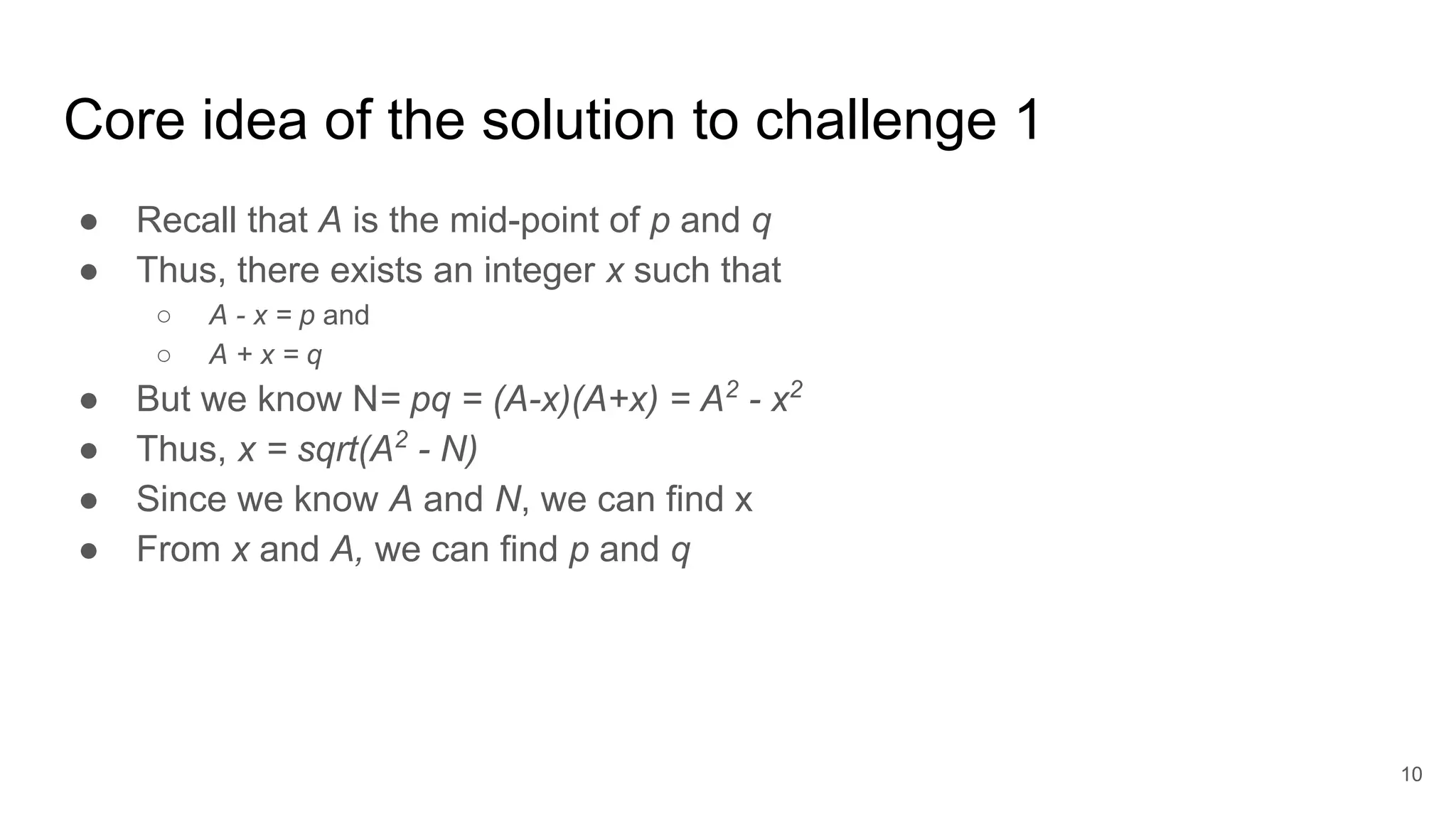 Core idea of the solution to challenge 1
● Recall that A is the mid-point of p and q
● Thus, there exists an integer x such that
○ A - x = p and
○ A + x = q
● But we know N= pq = (A-x)(A+x) = A2
- x2
● Thus, x = sqrt(A2
- N)
● Since we know A and N, we can find x
● From x and A, we can find p and q
10
 