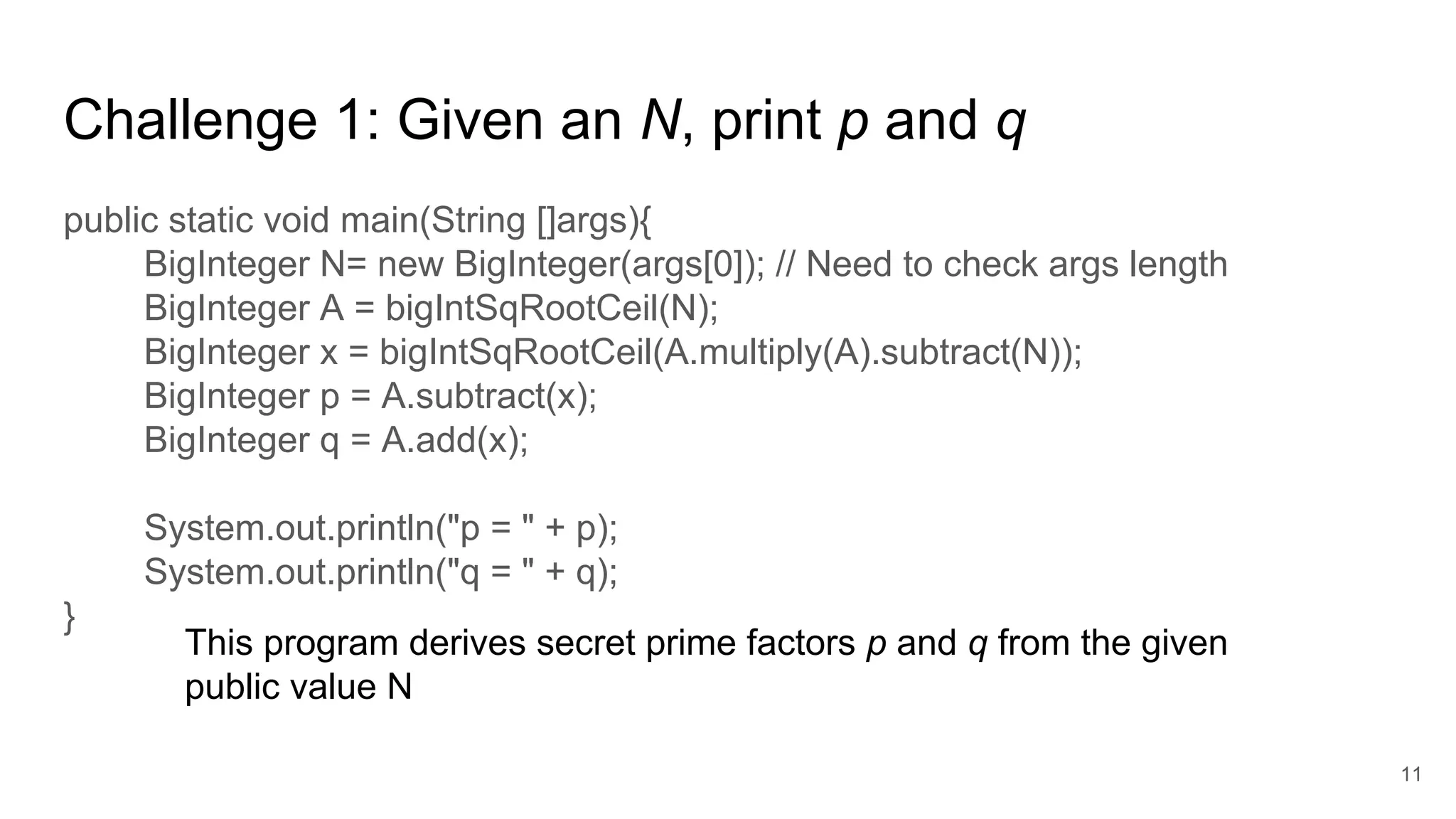 Challenge 1: Given an N, print p and q
public static void main(String []args){
BigInteger N= new BigInteger(args[0]); // Need to check args length
BigInteger A = bigIntSqRootCeil(N);
BigInteger x = bigIntSqRootCeil(A.multiply(A).subtract(N));
BigInteger p = A.subtract(x);
BigInteger q = A.add(x);
System.out.println("p = " + p);
System.out.println("q = " + q);
}
11
This program derives secret prime factors p and q from the given
public value N
 