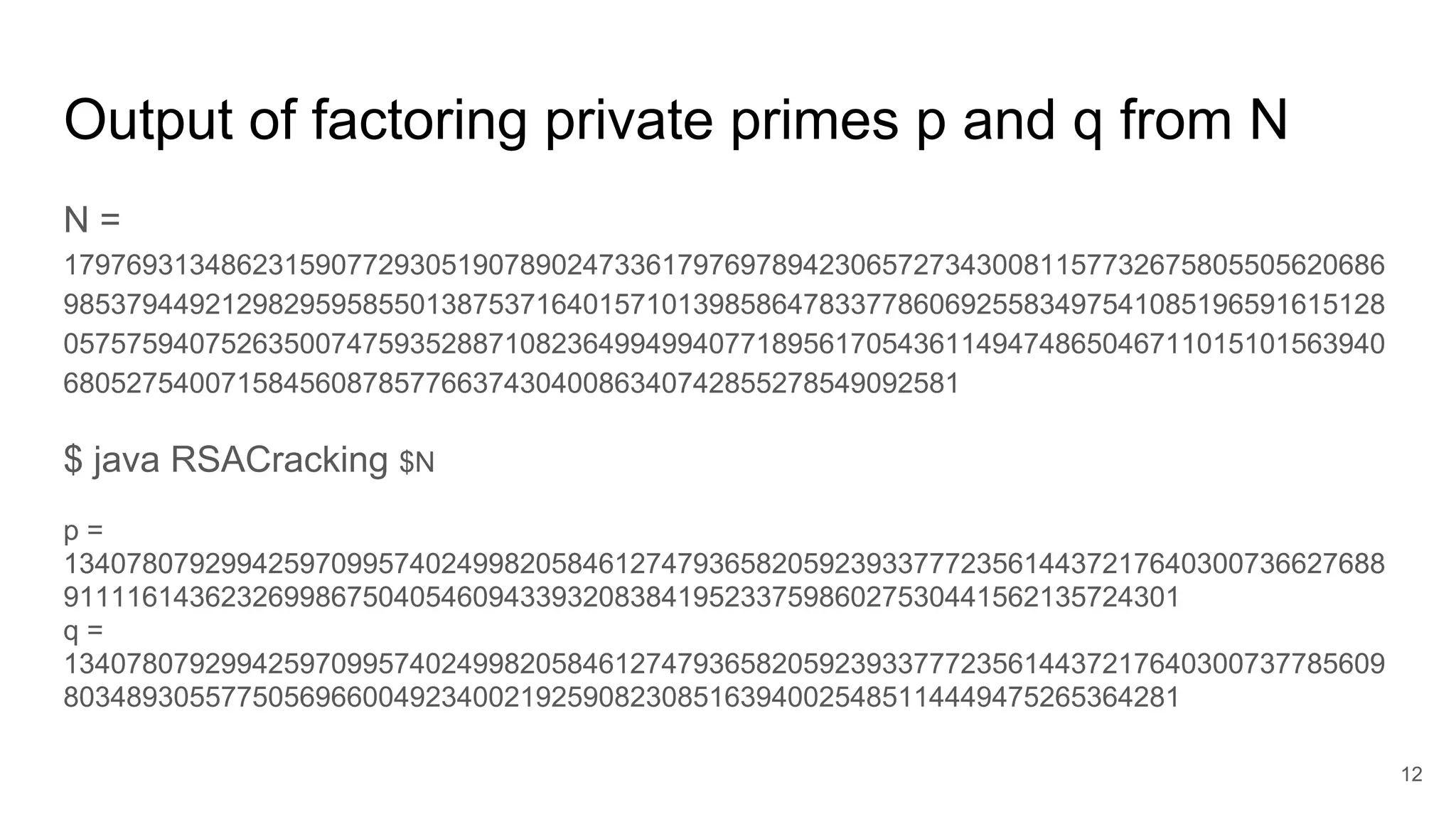 Output of factoring private primes p and q from N
N =
179769313486231590772930519078902473361797697894230657273430081157732675805505620686
985379449212982959585501387537164015710139858647833778606925583497541085196591615128
057575940752635007475935288710823649949940771895617054361149474865046711015101563940
680527540071584560878577663743040086340742855278549092581
$ java RSACracking $N
p =
134078079299425970995740249982058461274793658205923933777235614437217640300736627688
91111614362326998675040546094339320838419523375986027530441562135724301
q =
134078079299425970995740249982058461274793658205923933777235614437217640300737785609
80348930557750569660049234002192590823085163940025485114449475265364281
12
 