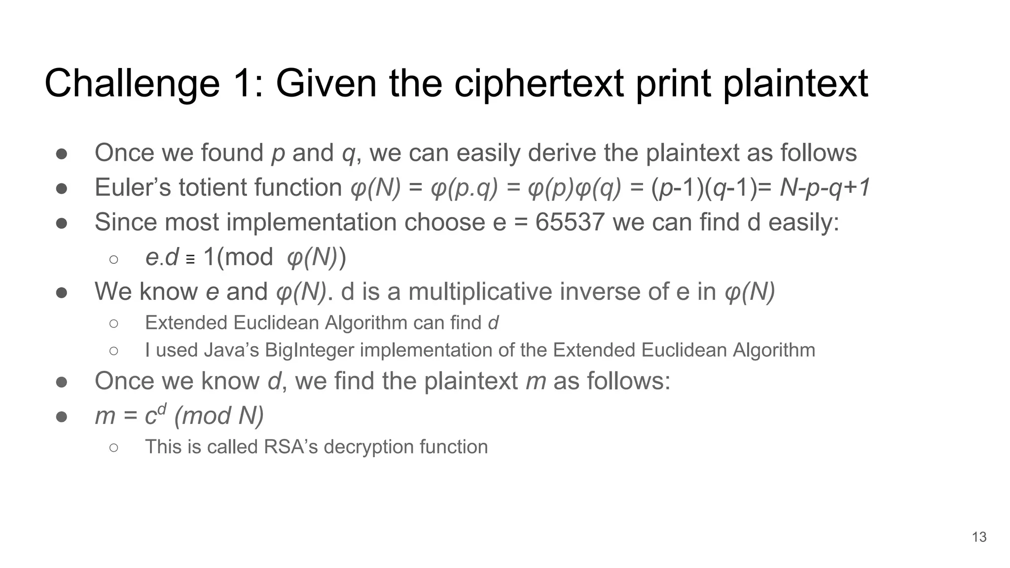 Challenge 1: Given the ciphertext print plaintext
● Once we found p and q, we can easily derive the plaintext as follows
● Euler’s totient function φ(N) = φ(p.q) = φ(p)φ(q) = (p-1)(q-1)= N-p-q+1
● Since most implementation choose e = 65537 we can find d easily:
○ e.d ≡ 1(mod φ(N))
● We know e and φ(N). d is a multiplicative inverse of e in φ(N)
○ Extended Euclidean Algorithm can find d
○ I used Java’s BigInteger implementation of the Extended Euclidean Algorithm
● Once we know d, we find the plaintext m as follows:
● m = cd
(mod N)
○ This is called RSA’s decryption function
13
 