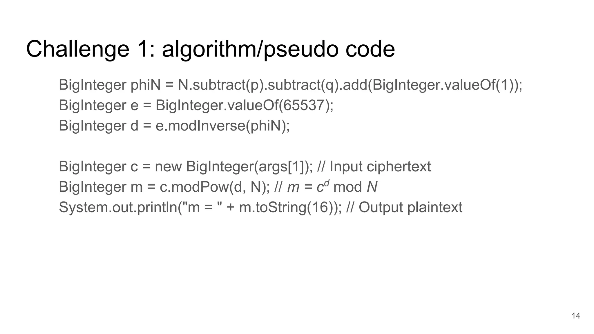 Challenge 1: algorithm/pseudo code
BigInteger phiN = N.subtract(p).subtract(q).add(BigInteger.valueOf(1));
BigInteger e = BigInteger.valueOf(65537);
BigInteger d = e.modInverse(phiN);
BigInteger c = new BigInteger(args[1]); // Input ciphertext
BigInteger m = c.modPow(d, N); // m = cd
mod N
System.out.println("m = " + m.toString(16)); // Output plaintext
14
 