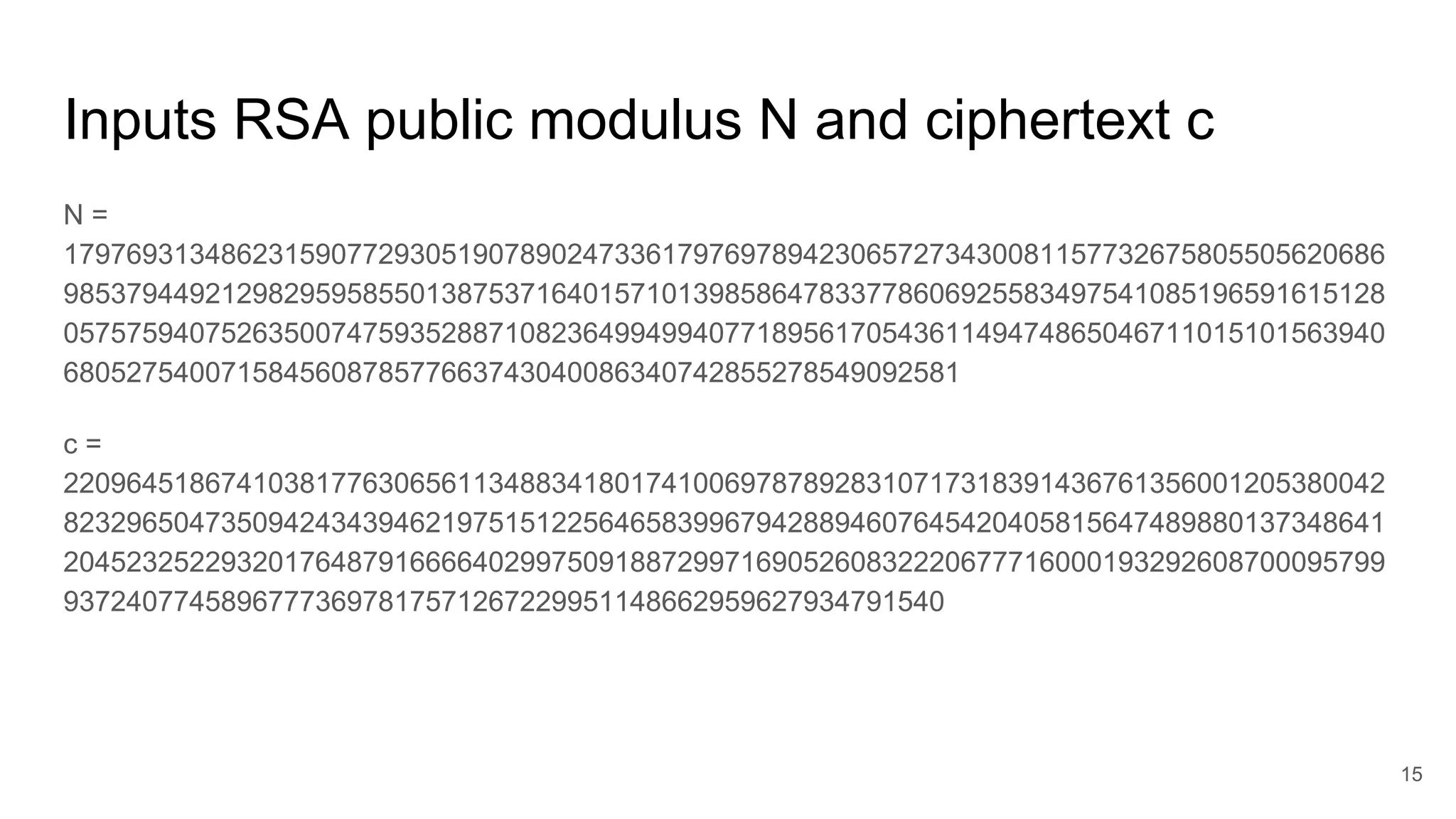 Inputs RSA public modulus N and ciphertext c
N =
179769313486231590772930519078902473361797697894230657273430081157732675805505620686
985379449212982959585501387537164015710139858647833778606925583497541085196591615128
057575940752635007475935288710823649949940771895617054361149474865046711015101563940
680527540071584560878577663743040086340742855278549092581
c =
220964518674103817763065611348834180174100697878928310717318391436761356001205380042
823296504735094243439462197515122564658399679428894607645420405815647489880137348641
204523252293201764879166664029975091887299716905260832220677716000193292608700095799
93724077458967773697817571267229951148662959627934791540
15
 