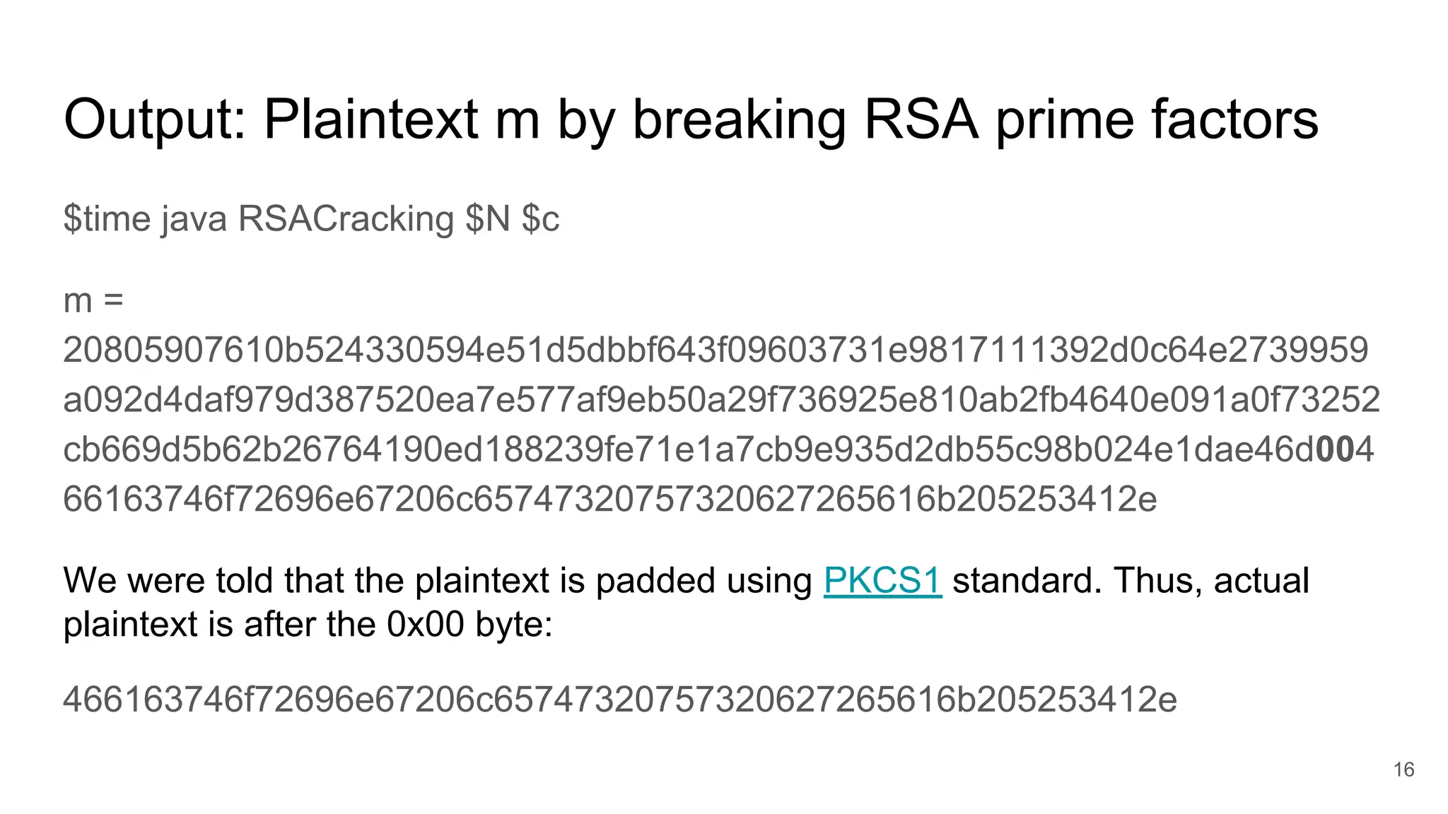 Output: Plaintext m by breaking RSA prime factors
$time java RSACracking $N $c
m =
20805907610b524330594e51d5dbbf643f09603731e9817111392d0c64e2739959
a092d4daf979d387520ea7e577af9eb50a29f736925e810ab2fb4640e091a0f73252
cb669d5b62b26764190ed188239fe71e1a7cb9e935d2db55c98b024e1dae46d004
66163746f72696e67206c65747320757320627265616b205253412e
We were told that the plaintext is padded using PKCS1 standard. Thus, actual
plaintext is after the 0x00 byte:
466163746f72696e67206c65747320757320627265616b205253412e
16
 