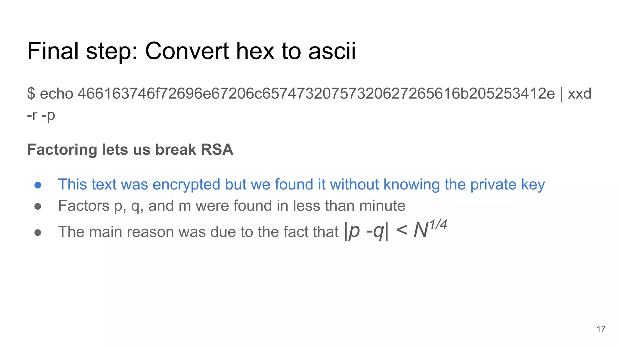 Final step: Convert hex to ascii
$ echo 466163746f72696e67206c65747320757320627265616b205253412e | xxd
-r -p
Factoring lets us break RSA
● This text was encrypted but we found it without knowing the private key
● Factors p, q, and m were found in less than minute
● The main reason was due to the fact that |p -q| < N1/4
17
 
