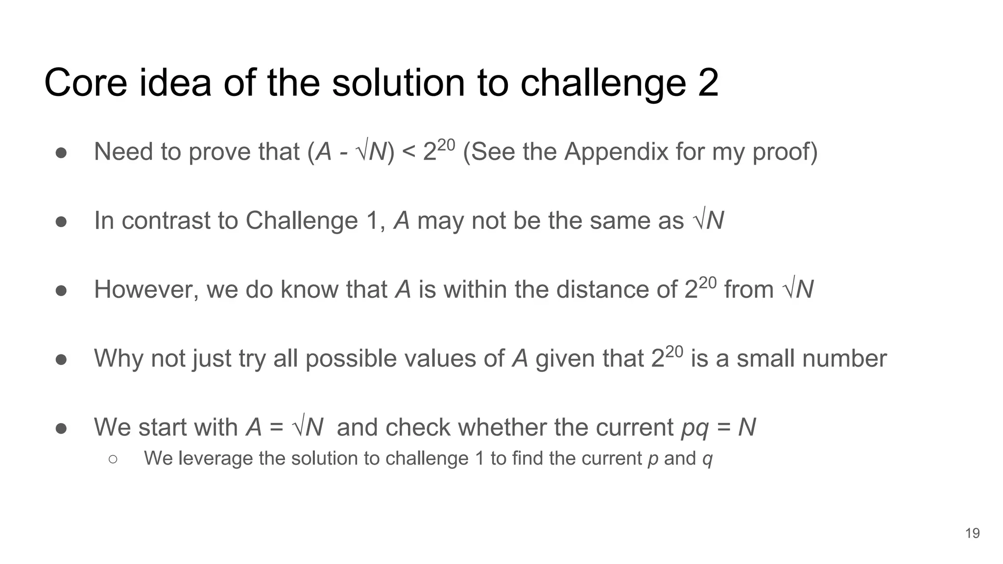 Core idea of the solution to challenge 2
● Need to prove that (A - √N) < 220
(See the Appendix for my proof)
● In contrast to Challenge 1, A may not be the same as √N
● However, we do know that A is within the distance of 220
from √N
● Why not just try all possible values of A given that 220
is a small number
● We start with A = √N and check whether the current pq = N
○ We leverage the solution to challenge 1 to find the current p and q
19
 