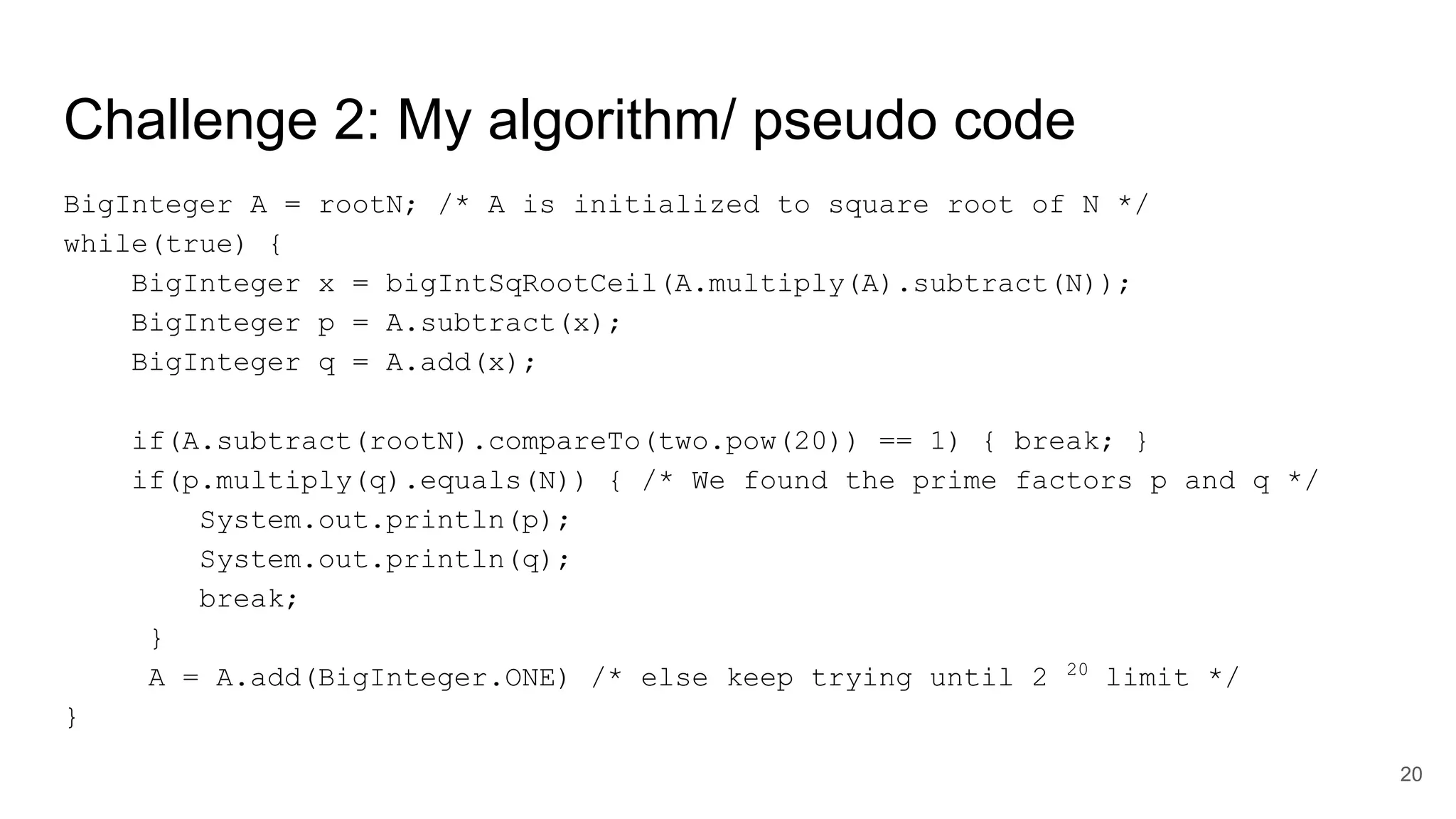 Challenge 2: My algorithm/ pseudo code
BigInteger A = rootN; /* A is initialized to square root of N */
while(true) {
BigInteger x = bigIntSqRootCeil(A.multiply(A).subtract(N));
BigInteger p = A.subtract(x);
BigInteger q = A.add(x);
if(A.subtract(rootN).compareTo(two.pow(20)) == 1) { break; }
if(p.multiply(q).equals(N)) { /* We found the prime factors p and q */
System.out.println(p);
System.out.println(q);
break;
}
A = A.add(BigInteger.ONE) /* else keep trying until 2 20
limit */
}
20
 